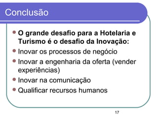 17
Conclusão
O grande desafio para a Hotelaria e
Turismo é o desafio da Inovação:
Inovar os processos de negócio
Inovar a engenharia da oferta (vender
experiências)
Inovar na comunicação
Qualificar recursos humanos
 