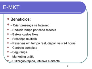3
E-MKT
Benefícios:
- Criar presença na Internet
 - Reduzir tempo por cada reserva
 - Baixos custos fixos
 - Presença múltipla
 - Reservas em tempo real, disponíveis 24 horas
 - Controlo completo
 - Segurança
 - Marketing grátis
 - Utilização rápida, intuitiva e directa
 