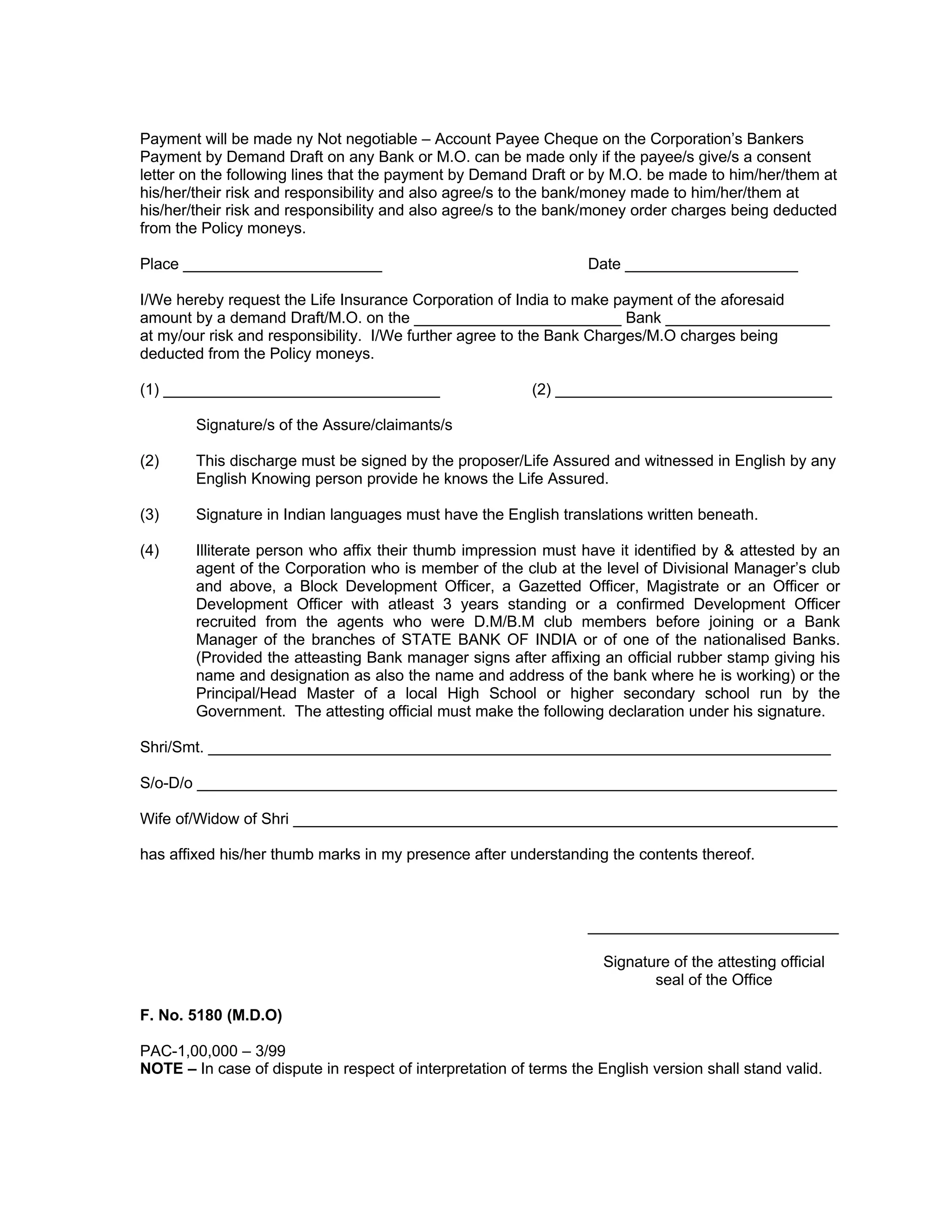 Payment will be made ny Not negotiable – Account Payee Cheque on the Corporation’s Bankers
Payment by Demand Draft on any Bank or M.O. can be made only if the payee/s give/s a consent
letter on the following lines that the payment by Demand Draft or by M.O. be made to him/her/them at
his/her/their risk and responsibility and also agree/s to the bank/money made to him/her/them at
his/her/their risk and responsibility and also agree/s to the bank/money order charges being deducted
from the Policy moneys.
Place _______________________ Date ____________________
I/We hereby request the Life Insurance Corporation of India to make payment of the aforesaid
amount by a demand Draft/M.O. on the ________________________ Bank ___________________
at my/our risk and responsibility. I/We further agree to the Bank Charges/M.O charges being
deducted from the Policy moneys.
(1) ________________________________ (2) ________________________________
Signature/s of the Assure/claimants/s
(2) This discharge must be signed by the proposer/Life Assured and witnessed in English by any
English Knowing person provide he knows the Life Assured.
(3) Signature in Indian languages must have the English translations written beneath.
(4) Illiterate person who affix their thumb impression must have it identified by & attested by an
agent of the Corporation who is member of the club at the level of Divisional Manager’s club
and above, a Block Development Officer, a Gazetted Officer, Magistrate or an Officer or
Development Officer with atleast 3 years standing or a confirmed Development Officer
recruited from the agents who were D.M/B.M club members before joining or a Bank
Manager of the branches of STATE BANK OF INDIA or of one of the nationalised Banks.
(Provided the atteasting Bank manager signs after affixing an official rubber stamp giving his
name and designation as also the name and address of the bank where he is working) or the
Principal/Head Master of a local High School or higher secondary school run by the
Government. The attesting official must make the following declaration under his signature.
Shri/Smt. ________________________________________________________________________
S/o-D/o __________________________________________________________________________
Wife of/Widow of Shri _______________________________________________________________
has affixed his/her thumb marks in my presence after understanding the contents thereof.
_____________________________
Signature of the attesting official
seal of the Office
F. No. 5180 (M.D.O)
PAC-1,00,000 – 3/99
NOTE – In case of dispute in respect of interpretation of terms the English version shall stand valid.
 