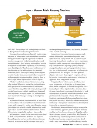 often don’t have privileges and are frequently referred to
as the “spokesman” of the management board.
Consequently, annual reports of publicly traded compa-
nies must be passed by the entire management board and
finally presented to a separate supervisory board that
monitors management. Under German law, the overall
responsibility for a firm’s accurate reporting rests with the
management board and the supervisory board, involving
more than 20 people. Therefore, any special treatment of
the chairman, such as holding him or her personally
responsible, would seem illogical. Many other European
countries besides Germany also tend to have less central-
ized management structures, making it hard for them to
hold a single person responsible for financial reports.
SOX has been further criticized for not considering
other national differences, such as the way firms finance
their operations. U.S. firms must attract investors to
secure their financing, while, in Germany, banks generally
provide loans to most publicly traded firms. Because of
their dependence on equity capital, U.S. businesses have
more incentive to “manage” earnings to attract private
investors.
In Germany, however, companies would be more likely
to provide banks with incorrect financial information to
obtain credit because they are the major financing source.
Nevertheless, this is hardly possible because of the banks’
right to have access to all financial information of their
debtors stated in applicable regulatory frameworks.
SOX supporters among the German corporations listed
in the U.S. argue that better disclosure and improved
financial reporting can have positive effects on German
corporate structures, as well as corporate financing, by
attracting more private investors and reducing the depen-
dence on bank financing.
As mentioned previously, German companies tradi-
tionally finance their operations through bank loans
rather than with equity capital. But, in addition to debt
financing, German banks are allowed to own major stakes
in publicly traded corporations. This often gives them a
high level of influence regarding a public company’s
strategy. Since banks generate large profits from loans,
they aim to obtain enough voting power to influence cor-
porate decisions and strategies. The banks’ primary
objective is to ensure the company’s long-term solvency
by fostering a conservative, stable strategy rather than an
aggressive, more risky growth strategy.
A large number of a firm’s shares gives banks enor-
mous voting power in the election of the supervisory
board, which is supposed to monitor management activi-
ties (see Figure 1 for a depiction of the structure). Since
the supervisory board is consequently dominated by bank
representatives, it generally avoids risky, innovative strate-
gies to ensure the long-term solvency of the business.
Besides, to maintain good relationships, bank representa-
tives on the supervisory board often tolerate management
inefficiency—management isn’t monitored efficiently but
is treated as an important customer.
The influence of German banks has been recognized as
a factor hindering aggressive growth strategies, ultimately
resulting in a loss of competitiveness in the global market.
Hence, there are attempts to switch from debt financing to
equity financing to reduce corporations’ dependence on
bank loans and increase competitiveness in the global
market where companies are forced to take risks in order
November 2007 I STRATEGIC FINANCE 51
SHAREHOLDERS’
MEETING
(CONVENES ANNUALLY)
SUPERVISORY
BOARD
APPOINTS AND
MONITORS
REPORTS TO
MANAGEMENT
BOARD
ELECTS
MANAGEMENT
FUNCTIONS
PUBLIC COMPANY
Figure 1: German Public Company Structure
 