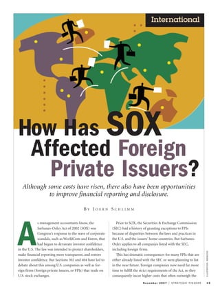 November 2007 I STRATEGIC FINANCE 49
International
ILLUSTRATION:IMAGEZOO
How Has SOX
Affected Foreign
Private Issuers?
Although some costs have risen, there also have been opportunities
to improve financial reporting and disclosure.
B Y J O E R N S C H L I M M
A
s management accountants know, the
Sarbanes-Oxley Act of 2002 (SOX) was
Congress’s response to the wave of corporate
scandals, such as WorldCom and Enron, that
had begun to devastate investor confidence
in the U.S. The law was intended to protect shareholders,
make financial reporting more transparent, and restore
investor confidence. But Sections 302 and 404 have led to
debate about this among U.S. companies as well as for-
eign firms (foreign private issuers, or FPIs) that trade on
U.S. stock exchanges.
Prior to SOX, the Securities & Exchange Commission
(SEC) had a history of granting exceptions to FPIs
because of disparities between the laws and practices in
the U.S. and the issuers’ home countries. But Sarbanes-
Oxley applies to all companies listed with the SEC,
including foreign firms.
This has dramatic consequences for many FPIs that are
either already listed with the SEC or were planning to list
in the near future. Foreign companies now need far more
time to fulfill the strict requirements of the Act, so they
consequently incur higher costs that often outweigh the
 