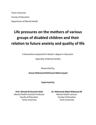 Tanta University
Faculty of Education
Department of Mental Health
Life pressures on the mothers of various
groups of disabled children and their
relation to future anxiety and quality of life
A Dissertation proposed for Master's degree in Education
(Specialty of Mental Health)
Researched by:
Asmaa Mohamed Mahmoud Abdul-Jayyed
Supervised by:
Prof. Ahmad Al-Husseini Helal
Mental Health Assistant Professor
Faculty of Education
Tanta University
Dr. Mohamed Abdul-Maksoud Ali
Mental Health Lecturer
Faculty of Education
Tanta University
 