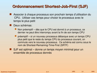 6.11 URD L2 2005
Systèmes d’exploitation
Ordonnancement Shortest-Job-First (SJF)
Ordonnancement Shortest-Job-First (SJF)
 Associer à chaque processus son prochain temps d’utilisation du
CPU. Utiliser ces temps pour choisir le processus avec le
temps le plus petit
 Deux schémas:
 Non préemptif – dès que le CPU est donné à un processus, ce
dernier ne peut être interrompu avant la fin de son temps CPU
 préemptif – si un nouveau processus débarque avec un temps CPU
plus petit que le reste du temps CPU du processus courant, on
commute vers le nouveau processus. Ce schéma est connu sous le
nom de Shortest-Remaining-Time-First (SRTF)
 SJF est optimal – donne un temps moyen minimal pour un
ensemble de processus donnés
 