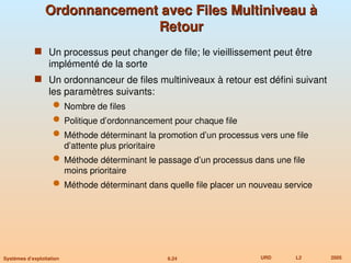 6.24 URD L2 2005
Systèmes d’exploitation
Ordonnancement avec Files Multiniveau à
Ordonnancement avec Files Multiniveau à
Retour
Retour
 Un processus peut changer de file; le vieillissement peut être
implémenté de la sorte
 Un ordonnanceur de files multiniveaux à retour est défini suivant
les paramètres suivants:
 Nombre de files
 Politique d’ordonnancement pour chaque file
 Méthode déterminant la promotion d’un processus vers une file
d’attente plus prioritaire
 Méthode déterminant le passage d’un processus dans une file
moins prioritaire
 Méthode déterminant dans quelle file placer un nouveau service
 