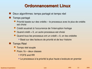 6.34 URD L2 2005
Systèmes d’exploitation
Ordonnancement Linux
Ordonnancement Linux
 Deux algorithmes: temps partagé et temps réel
 Temps partagé
 Priorité basée sur des crédits – le processus avec le plus de crédits
est choisi
 Crédit soustrait à l’occurrence de l’interruption horloge
 Quand crédit = 0, un autre processus est choisi
 Quand tous les processus ont un crédit = 0, on les créédite
Basé sur des facteurs de priorité et de leur histoire
 Temps Réel
 Temps réel souple
 Posix.1b – deux classes
FCFS and RR
Le processus à la priorité la plus haute s’exécute en premier
 