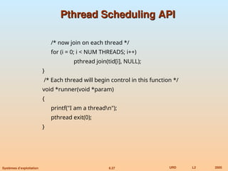 6.37 URD L2 2005
Systèmes d’exploitation
Pthread Scheduling API
Pthread Scheduling API
/* now join on each thread */
for (i = 0; i < NUM THREADS; i++)
pthread join(tid[i], NULL);
}
/* Each thread will begin control in this function */
void *runner(void *param)
{
printf("I am a threadn");
pthread exit(0);
}
 