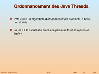 6.38 URD L2 2005
Systèmes d’exploitation
Ordonnancement des Java Threads
Ordonnancement des Java Threads
 JVM utilise un algorithme d’ordonnancement préemptif, à base
de priorités
 La file FIFO est utilisée en cas de plusieurs threads à priorités
égales
 