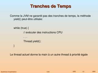 6.40 URD L2 2005
Systèmes d’exploitation
Tranches de Temps
Tranches de Temps
Comme la JVM ne garantit pas des tranches de temps, la méthode
yield() peut-être utilisée:
while (true) {
// exécuter des instructions CPU
. . .
Thread.yield();
}
Le thread actuel donne la main à un autre thread à priorité égale
 