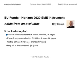 amazon.com/author/raygarcia Ray Garcia, Buoyant Capital, NYC, US Copyright 2016, all rights reserved
EU Funds - Horizon 2020 SME Instrument
notes from an evaluator Ray Garcia
It is a business plan!
• Phase 1 = feasibility study 50k award, 6 months, 10 pages
• Phase 2 = commercialization, 2.5 Million, 2 years, 30 pages
• Getting a Phase 1 increases chance of Phase 2
• Only 6% of all submissions get grants
UniPi PhD Plus 2016 - Pisa, Italy
 