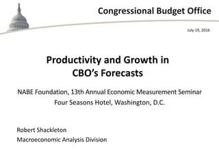 Congressional Budget Office
Productivity and Growth in
CBO’s Forecasts
NABE Foundation, 13th Annual Economic Measurement Seminar
Four Seasons Hotel, Washington, D.C.
July 19, 2016
Robert Shackleton
Macroeconomic Analysis Division
 