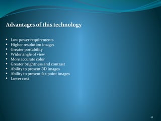 Advantages of this technology
 Low power requirements
 Higher resolution images
 Greater portability
 Wider angle of view
 More accurate color
 Greater brightness and contrast
 Ability to present 3D images
 Ability to present far-point images
 Lower cost
18
 
