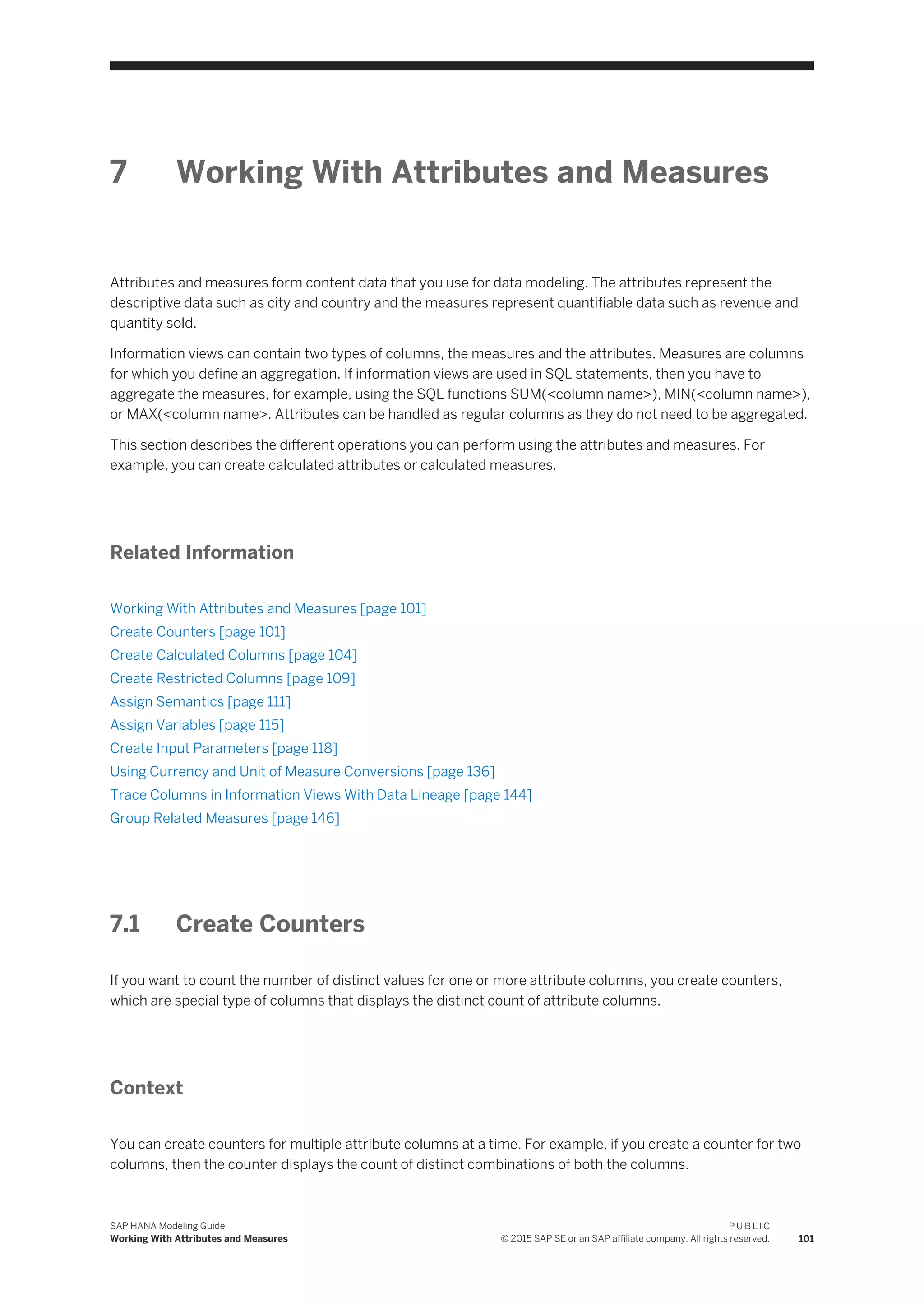 7 Working With Attributes and Measures
Attributes and measures form content data that you use for data modeling. The attributes represent the
descriptive data such as city and country and the measures represent quantifiable data such as revenue and
quantity sold.
Information views can contain two types of columns, the measures and the attributes. Measures are columns
for which you define an aggregation. If information views are used in SQL statements, then you have to
aggregate the measures, for example, using the SQL functions SUM(<column name>), MIN(<column name>),
or MAX(<column name>. Attributes can be handled as regular columns as they do not need to be aggregated.
This section describes the different operations you can perform using the attributes and measures. For
example, you can create calculated attributes or calculated measures.
Related Information
Working With Attributes and Measures [page 101]
Create Counters [page 101]
Create Calculated Columns [page 104]
Create Restricted Columns [page 109]
Assign Semantics [page 111]
Assign Variables [page 115]
Create Input Parameters [page 118]
Using Currency and Unit of Measure Conversions [page 136]
Trace Columns in Information Views With Data Lineage [page 144]
Group Related Measures [page 146]
7.1 Create Counters
If you want to count the number of distinct values for one or more attribute columns, you create counters,
which are special type of columns that displays the distinct count of attribute columns.
Context
You can create counters for multiple attribute columns at a time. For example, if you create a counter for two
columns, then the counter displays the count of distinct combinations of both the columns.
SAP HANA Modeling Guide
Working With Attributes and Measures
P U B L I C
© 2015 SAP SE or an SAP affiliate company. All rights reserved. 101
 