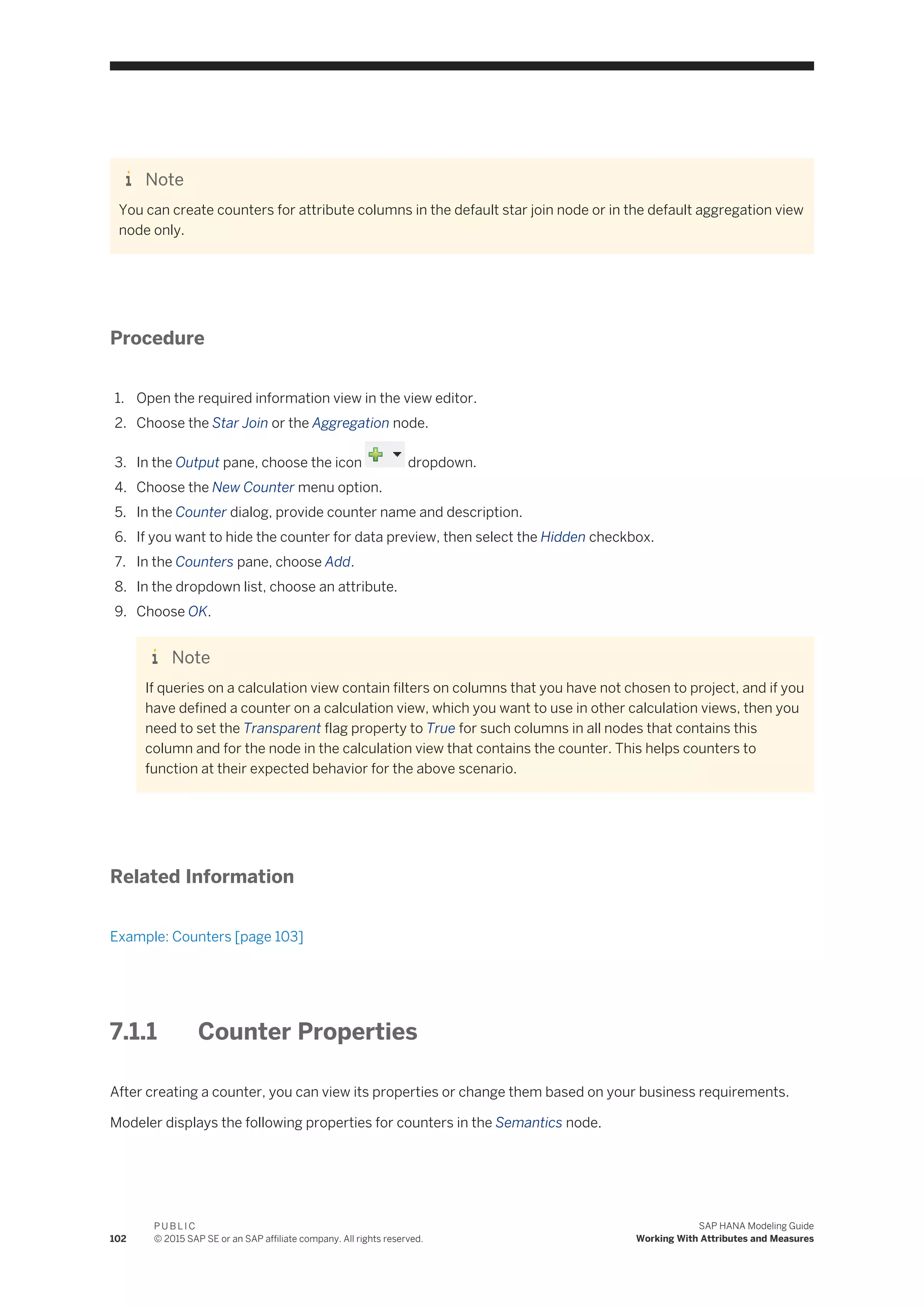 Note
You can create counters for attribute columns in the default star join node or in the default aggregation view
node only.
Procedure
1. Open the required information view in the view editor.
2. Choose the Star Join or the Aggregation node.
3. In the Output pane, choose the icon dropdown.
4. Choose the New Counter menu option.
5. In the Counter dialog, provide counter name and description.
6. If you want to hide the counter for data preview, then select the Hidden checkbox.
7. In the Counters pane, choose Add.
8. In the dropdown list, choose an attribute.
9. Choose OK.
Note
If queries on a calculation view contain filters on columns that you have not chosen to project, and if you
have defined a counter on a calculation view, which you want to use in other calculation views, then you
need to set the Transparent flag property to True for such columns in all nodes that contains this
column and for the node in the calculation view that contains the counter. This helps counters to
function at their expected behavior for the above scenario.
Related Information
Example: Counters [page 103]
7.1.1 Counter Properties
After creating a counter, you can view its properties or change them based on your business requirements.
Modeler displays the following properties for counters in the Semantics node.
102
P U B L I C
© 2015 SAP SE or an SAP affiliate company. All rights reserved.
SAP HANA Modeling Guide
Working With Attributes and Measures
 
