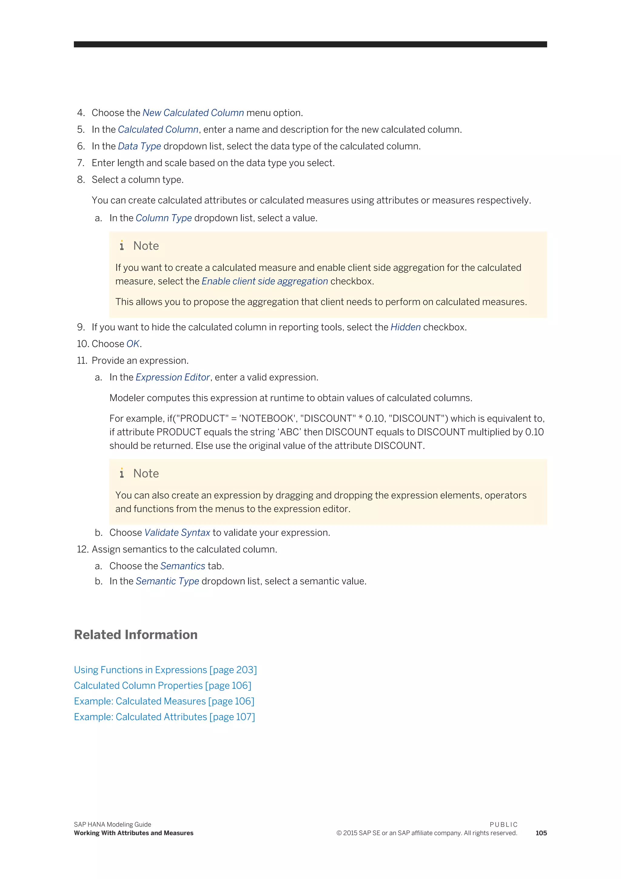 4. Choose the New Calculated Column menu option.
5. In the Calculated Column, enter a name and description for the new calculated column.
6. In the Data Type dropdown list, select the data type of the calculated column.
7. Enter length and scale based on the data type you select.
8. Select a column type.
You can create calculated attributes or calculated measures using attributes or measures respectively.
a. In the Column Type dropdown list, select a value.
Note
If you want to create a calculated measure and enable client side aggregation for the calculated
measure, select the Enable client side aggregation checkbox.
This allows you to propose the aggregation that client needs to perform on calculated measures.
9. If you want to hide the calculated column in reporting tools, select the Hidden checkbox.
10. Choose OK.
11. Provide an expression.
a. In the Expression Editor, enter a valid expression.
Modeler computes this expression at runtime to obtain values of calculated columns.
For example, if("PRODUCT" = 'NOTEBOOK', "DISCOUNT" * 0.10, "DISCOUNT") which is equivalent to,
if attribute PRODUCT equals the string ‘ABC’ then DISCOUNT equals to DISCOUNT multiplied by 0.10
should be returned. Else use the original value of the attribute DISCOUNT.
Note
You can also create an expression by dragging and dropping the expression elements, operators
and functions from the menus to the expression editor.
b. Choose Validate Syntax to validate your expression.
12. Assign semantics to the calculated column.
a. Choose the Semantics tab.
b. In the Semantic Type dropdown list, select a semantic value.
Related Information
Using Functions in Expressions [page 203]
Calculated Column Properties [page 106]
Example: Calculated Measures [page 106]
Example: Calculated Attributes [page 107]
SAP HANA Modeling Guide
Working With Attributes and Measures
P U B L I C
© 2015 SAP SE or an SAP affiliate company. All rights reserved. 105
 
