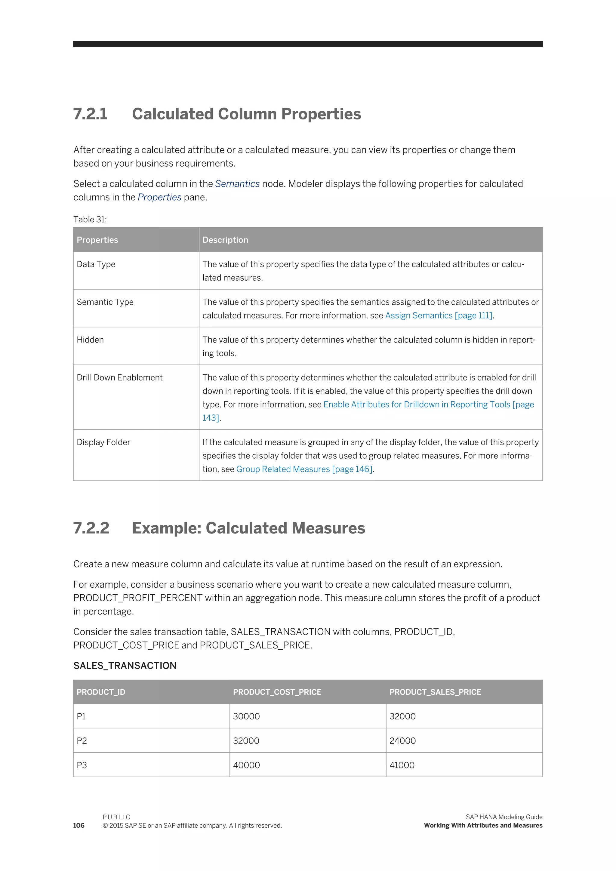 7.2.1 Calculated Column Properties
After creating a calculated attribute or a calculated measure, you can view its properties or change them
based on your business requirements.
Select a calculated column in the Semantics node. Modeler displays the following properties for calculated
columns in the Properties pane.
Table 31:
Properties Description
Data Type The value of this property specifies the data type of the calculated attributes or calcu­
lated measures.
Semantic Type The value of this property specifies the semantics assigned to the calculated attributes or
calculated measures. For more information, see Assign Semantics [page 111].
Hidden The value of this property determines whether the calculated column is hidden in report­
ing tools.
Drill Down Enablement The value of this property determines whether the calculated attribute is enabled for drill
down in reporting tools. If it is enabled, the value of this property specifies the drill down
type. For more information, see Enable Attributes for Drilldown in Reporting Tools [page
143].
Display Folder If the calculated measure is grouped in any of the display folder, the value of this property
specifies the display folder that was used to group related measures. For more informa­
tion, see Group Related Measures [page 146].
7.2.2 Example: Calculated Measures
Create a new measure column and calculate its value at runtime based on the result of an expression.
For example, consider a business scenario where you want to create a new calculated measure column,
PRODUCT_PROFIT_PERCENT within an aggregation node. This measure column stores the profit of a product
in percentage.
Consider the sales transaction table, SALES_TRANSACTION with columns, PRODUCT_ID,
PRODUCT_COST_PRICE and PRODUCT_SALES_PRICE.
SALES_TRANSACTION
PRODUCT_ID PRODUCT_COST_PRICE PRODUCT_SALES_PRICE
P1 30000 32000
P2 32000 24000
P3 40000 41000
106
P U B L I C
© 2015 SAP SE or an SAP affiliate company. All rights reserved.
SAP HANA Modeling Guide
Working With Attributes and Measures
 