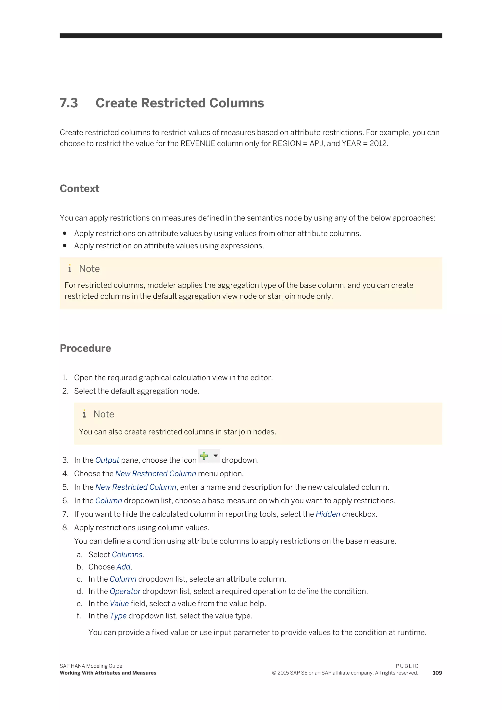 7.3 Create Restricted Columns
Create restricted columns to restrict values of measures based on attribute restrictions. For example, you can
choose to restrict the value for the REVENUE column only for REGION = APJ, and YEAR = 2012.
Context
You can apply restrictions on measures defined in the semantics node by using any of the below approaches:
● Apply restrictions on attribute values by using values from other attribute columns.
● Apply restriction on attribute values using expressions.
Note
For restricted columns, modeler applies the aggregation type of the base column, and you can create
restricted columns in the default aggregation view node or star join node only.
Procedure
1. Open the required graphical calculation view in the editor.
2. Select the default aggregation node.
Note
You can also create restricted columns in star join nodes.
3. In the Output pane, choose the icon dropdown.
4. Choose the New Restricted Column menu option.
5. In the New Restricted Column, enter a name and description for the new calculated column.
6. In the Column dropdown list, choose a base measure on which you want to apply restrictions.
7. If you want to hide the calculated column in reporting tools, select the Hidden checkbox.
8. Apply restrictions using column values.
You can define a condition using attribute columns to apply restrictions on the base measure.
a. Select Columns.
b. Choose Add.
c. In the Column dropdown list, selecte an attribute column.
d. In the Operator dropdown list, select a required operation to define the condition.
e. In the Value field, select a value from the value help.
f. In the Type dropdown list, select the value type.
You can provide a fixed value or use input parameter to provide values to the condition at runtime.
SAP HANA Modeling Guide
Working With Attributes and Measures
P U B L I C
© 2015 SAP SE or an SAP affiliate company. All rights reserved. 109
 