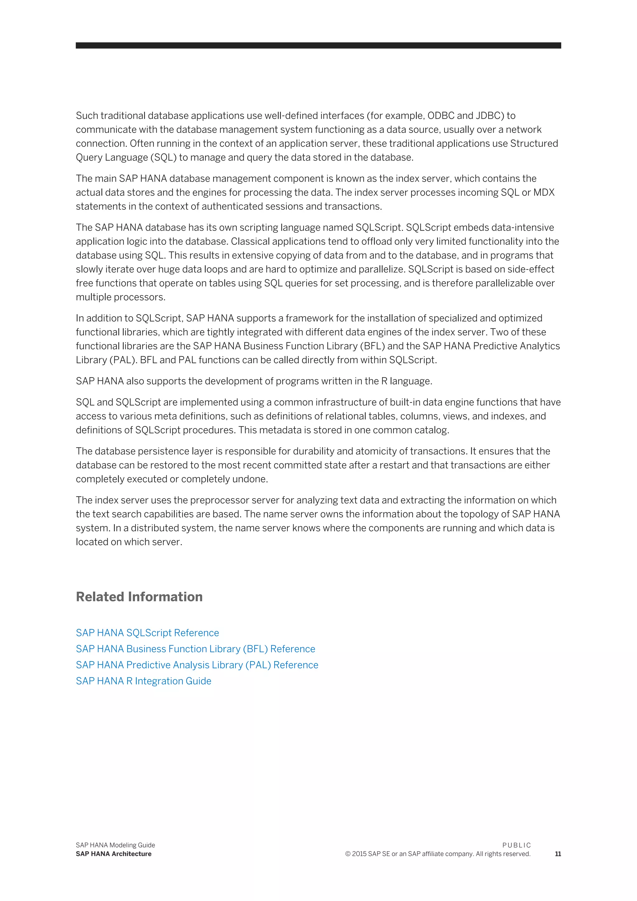 Such traditional database applications use well-defined interfaces (for example, ODBC and JDBC) to
communicate with the database management system functioning as a data source, usually over a network
connection. Often running in the context of an application server, these traditional applications use Structured
Query Language (SQL) to manage and query the data stored in the database.
The main SAP HANA database management component is known as the index server, which contains the
actual data stores and the engines for processing the data. The index server processes incoming SQL or MDX
statements in the context of authenticated sessions and transactions.
The SAP HANA database has its own scripting language named SQLScript. SQLScript embeds data-intensive
application logic into the database. Classical applications tend to offload only very limited functionality into the
database using SQL. This results in extensive copying of data from and to the database, and in programs that
slowly iterate over huge data loops and are hard to optimize and parallelize. SQLScript is based on side-effect
free functions that operate on tables using SQL queries for set processing, and is therefore parallelizable over
multiple processors.
In addition to SQLScript, SAP HANA supports a framework for the installation of specialized and optimized
functional libraries, which are tightly integrated with different data engines of the index server. Two of these
functional libraries are the SAP HANA Business Function Library (BFL) and the SAP HANA Predictive Analytics
Library (PAL). BFL and PAL functions can be called directly from within SQLScript.
SAP HANA also supports the development of programs written in the R language.
SQL and SQLScript are implemented using a common infrastructure of built-in data engine functions that have
access to various meta definitions, such as definitions of relational tables, columns, views, and indexes, and
definitions of SQLScript procedures. This metadata is stored in one common catalog.
The database persistence layer is responsible for durability and atomicity of transactions. It ensures that the
database can be restored to the most recent committed state after a restart and that transactions are either
completely executed or completely undone.
The index server uses the preprocessor server for analyzing text data and extracting the information on which
the text search capabilities are based. The name server owns the information about the topology of SAP HANA
system. In a distributed system, the name server knows where the components are running and which data is
located on which server.
Related Information
SAP HANA SQLScript Reference
SAP HANA Business Function Library (BFL) Reference
SAP HANA Predictive Analysis Library (PAL) Reference
SAP HANA R Integration Guide
SAP HANA Modeling Guide
SAP HANA Architecture
P U B L I C
© 2015 SAP SE or an SAP affiliate company. All rights reserved. 11
 