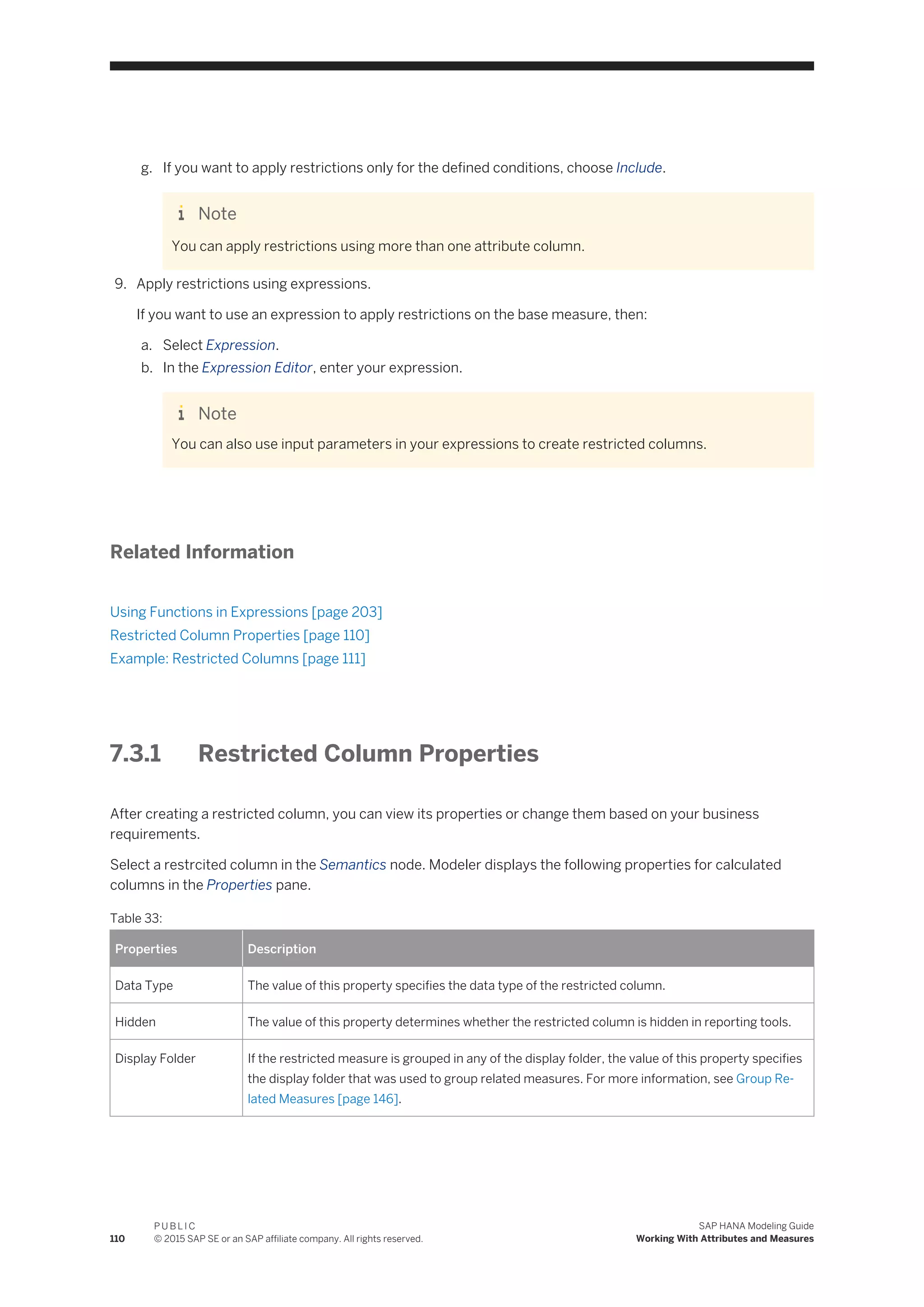 g. If you want to apply restrictions only for the defined conditions, choose Include.
Note
You can apply restrictions using more than one attribute column.
9. Apply restrictions using expressions.
If you want to use an expression to apply restrictions on the base measure, then:
a. Select Expression.
b. In the Expression Editor, enter your expression.
Note
You can also use input parameters in your expressions to create restricted columns.
Related Information
Using Functions in Expressions [page 203]
Restricted Column Properties [page 110]
Example: Restricted Columns [page 111]
7.3.1 Restricted Column Properties
After creating a restricted column, you can view its properties or change them based on your business
requirements.
Select a restrcited column in the Semantics node. Modeler displays the following properties for calculated
columns in the Properties pane.
Table 33:
Properties Description
Data Type The value of this property specifies the data type of the restricted column.
Hidden The value of this property determines whether the restricted column is hidden in reporting tools.
Display Folder If the restricted measure is grouped in any of the display folder, the value of this property specifies
the display folder that was used to group related measures. For more information, see Group Re­
lated Measures [page 146].
110
P U B L I C
© 2015 SAP SE or an SAP affiliate company. All rights reserved.
SAP HANA Modeling Guide
Working With Attributes and Measures
 