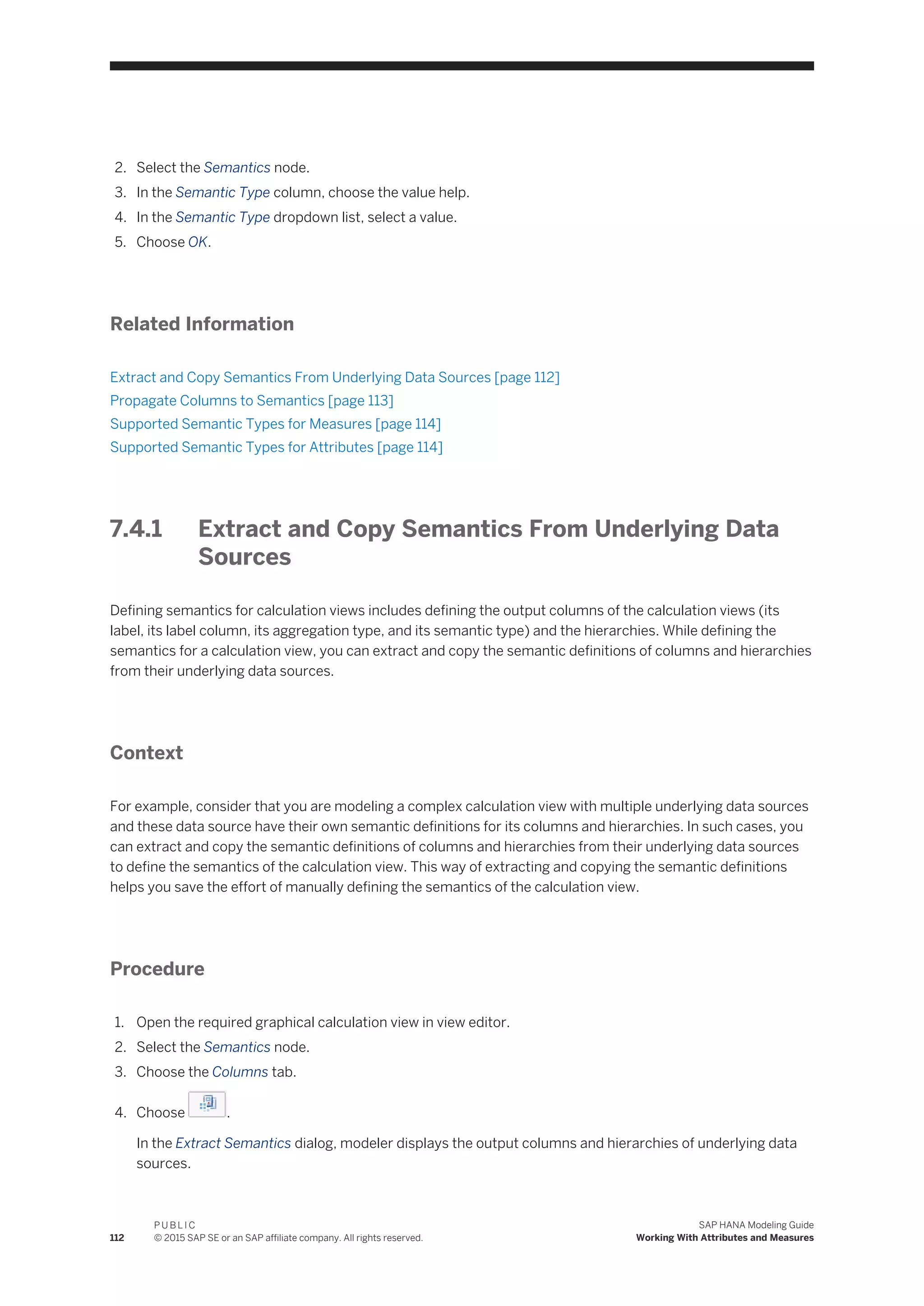 2. Select the Semantics node.
3. In the Semantic Type column, choose the value help.
4. In the Semantic Type dropdown list, select a value.
5. Choose OK.
Related Information
Extract and Copy Semantics From Underlying Data Sources [page 112]
Propagate Columns to Semantics [page 113]
Supported Semantic Types for Measures [page 114]
Supported Semantic Types for Attributes [page 114]
7.4.1 Extract and Copy Semantics From Underlying Data
Sources
Defining semantics for calculation views includes defining the output columns of the calculation views (its
label, its label column, its aggregation type, and its semantic type) and the hierarchies. While defining the
semantics for a calculation view, you can extract and copy the semantic definitions of columns and hierarchies
from their underlying data sources.
Context
For example, consider that you are modeling a complex calculation view with multiple underlying data sources
and these data source have their own semantic definitions for its columns and hierarchies. In such cases, you
can extract and copy the semantic definitions of columns and hierarchies from their underlying data sources
to define the semantics of the calculation view. This way of extracting and copying the semantic definitions
helps you save the effort of manually defining the semantics of the calculation view.
Procedure
1. Open the required graphical calculation view in view editor.
2. Select the Semantics node.
3. Choose the Columns tab.
4. Choose .
In the Extract Semantics dialog, modeler displays the output columns and hierarchies of underlying data
sources.
112
P U B L I C
© 2015 SAP SE or an SAP affiliate company. All rights reserved.
SAP HANA Modeling Guide
Working With Attributes and Measures
 