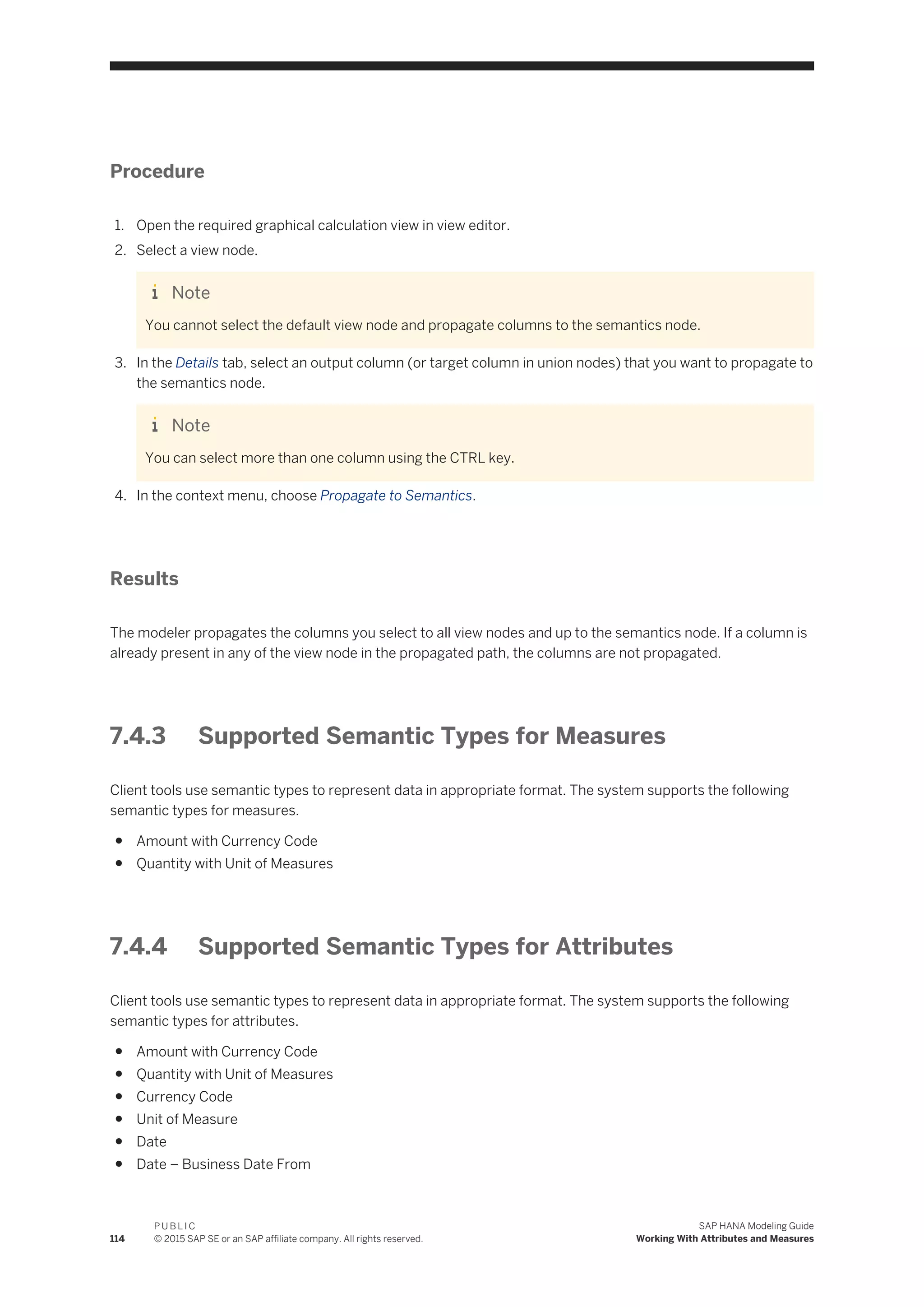 Procedure
1. Open the required graphical calculation view in view editor.
2. Select a view node.
Note
You cannot select the default view node and propagate columns to the semantics node.
3. In the Details tab, select an output column (or target column in union nodes) that you want to propagate to
the semantics node.
Note
You can select more than one column using the CTRL key.
4. In the context menu, choose Propagate to Semantics.
Results
The modeler propagates the columns you select to all view nodes and up to the semantics node. If a column is
already present in any of the view node in the propagated path, the columns are not propagated.
7.4.3 Supported Semantic Types for Measures
Client tools use semantic types to represent data in appropriate format. The system supports the following
semantic types for measures.
● Amount with Currency Code
● Quantity with Unit of Measures
7.4.4 Supported Semantic Types for Attributes
Client tools use semantic types to represent data in appropriate format. The system supports the following
semantic types for attributes.
● Amount with Currency Code
● Quantity with Unit of Measures
● Currency Code
● Unit of Measure
● Date
● Date – Business Date From
114
P U B L I C
© 2015 SAP SE or an SAP affiliate company. All rights reserved.
SAP HANA Modeling Guide
Working With Attributes and Measures
 