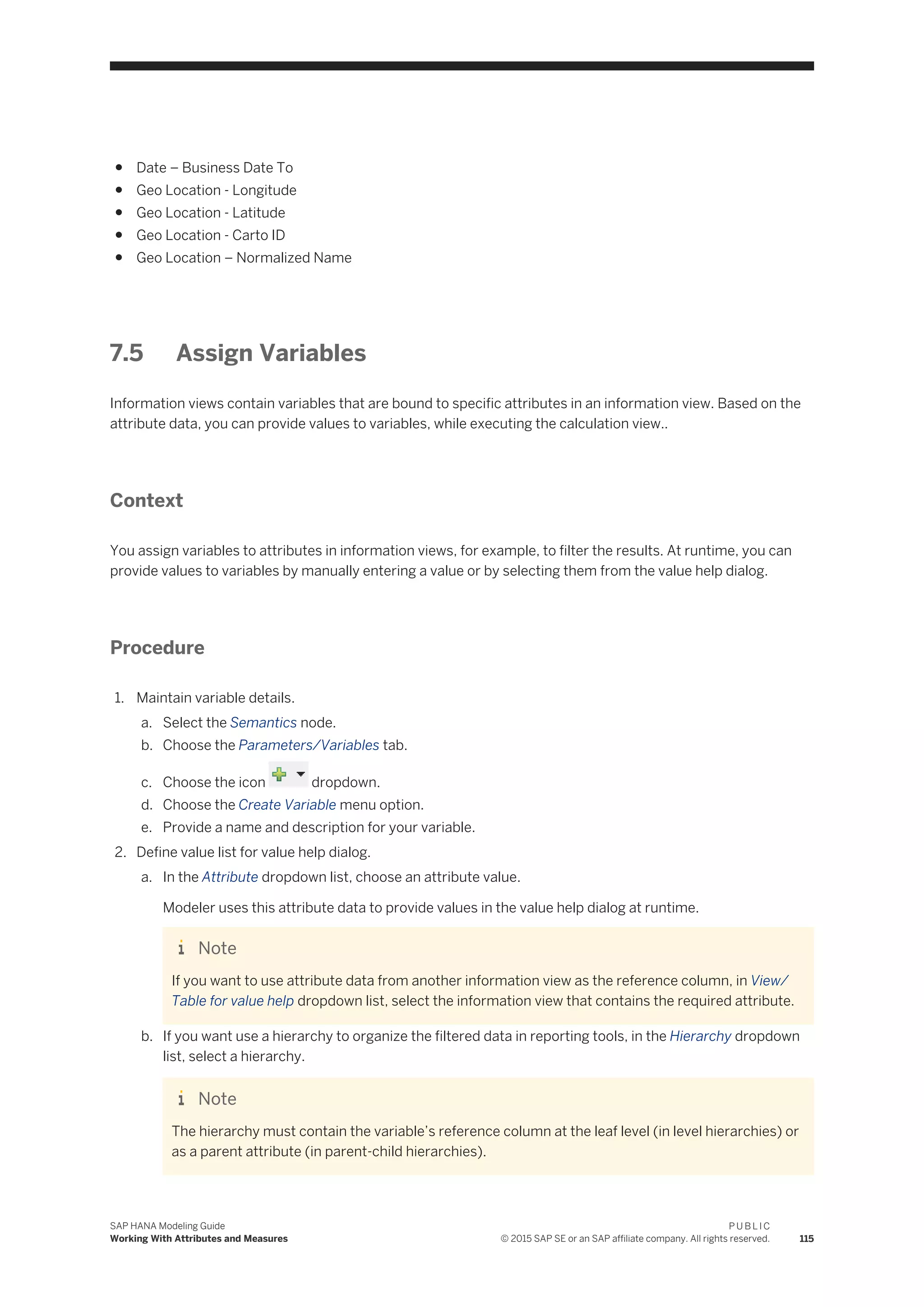 ● Date – Business Date To
● Geo Location - Longitude
● Geo Location - Latitude
● Geo Location - Carto ID
● Geo Location – Normalized Name
7.5 Assign Variables
Information views contain variables that are bound to specific attributes in an information view. Based on the
attribute data, you can provide values to variables, while executing the calculation view..
Context
You assign variables to attributes in information views, for example, to filter the results. At runtime, you can
provide values to variables by manually entering a value or by selecting them from the value help dialog.
Procedure
1. Maintain variable details.
a. Select the Semantics node.
b. Choose the Parameters/Variables tab.
c. Choose the icon dropdown.
d. Choose the Create Variable menu option.
e. Provide a name and description for your variable.
2. Define value list for value help dialog.
a. In the Attribute dropdown list, choose an attribute value.
Modeler uses this attribute data to provide values in the value help dialog at runtime.
Note
If you want to use attribute data from another information view as the reference column, in View/
Table for value help dropdown list, select the information view that contains the required attribute.
b. If you want use a hierarchy to organize the filtered data in reporting tools, in the Hierarchy dropdown
list, select a hierarchy.
Note
The hierarchy must contain the variable’s reference column at the leaf level (in level hierarchies) or
as a parent attribute (in parent-child hierarchies).
SAP HANA Modeling Guide
Working With Attributes and Measures
P U B L I C
© 2015 SAP SE or an SAP affiliate company. All rights reserved. 115
 