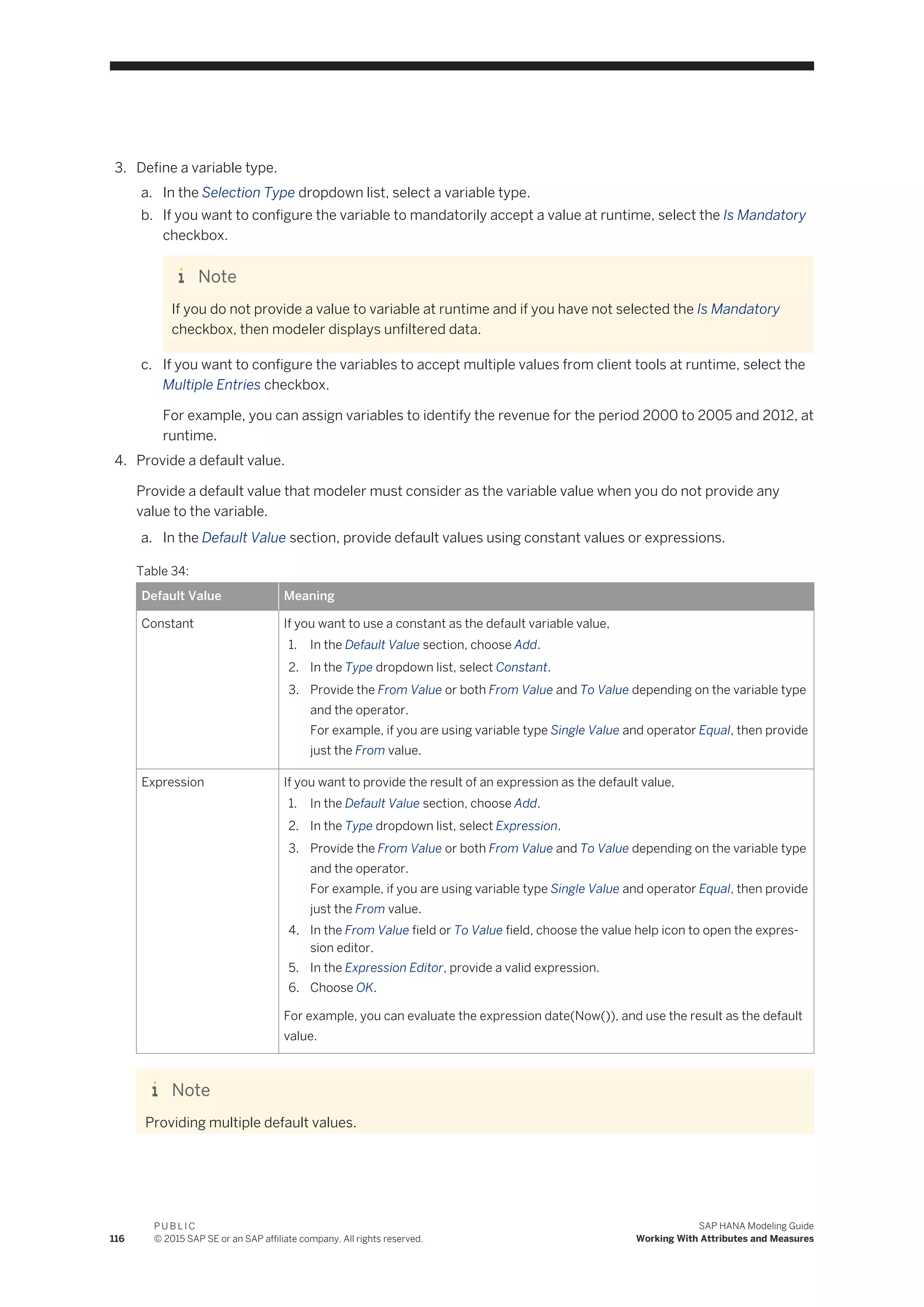3. Define a variable type.
a. In the Selection Type dropdown list, select a variable type.
b. If you want to configure the variable to mandatorily accept a value at runtime, select the Is Mandatory
checkbox.
Note
If you do not provide a value to variable at runtime and if you have not selected the Is Mandatory
checkbox, then modeler displays unfiltered data.
c. If you want to configure the variables to accept multiple values from client tools at runtime, select the
Multiple Entries checkbox.
For example, you can assign variables to identify the revenue for the period 2000 to 2005 and 2012, at
runtime.
4. Provide a default value.
Provide a default value that modeler must consider as the variable value when you do not provide any
value to the variable.
a. In the Default Value section, provide default values using constant values or expressions.
Table 34:
Default Value Meaning
Constant If you want to use a constant as the default variable value,
1. In the Default Value section, choose Add.
2. In the Type dropdown list, select Constant.
3. Provide the From Value or both From Value and To Value depending on the variable type
and the operator.
For example, if you are using variable type Single Value and operator Equal, then provide
just the From value.
Expression If you want to provide the result of an expression as the default value,
1. In the Default Value section, choose Add.
2. In the Type dropdown list, select Expression.
3. Provide the From Value or both From Value and To Value depending on the variable type
and the operator.
For example, if you are using variable type Single Value and operator Equal, then provide
just the From value.
4. In the From Value field or To Value field, choose the value help icon to open the expres­
sion editor.
5. In the Expression Editor, provide a valid expression.
6. Choose OK.
For example, you can evaluate the expression date(Now()), and use the result as the default
value.
Note
Providing multiple default values.
116
P U B L I C
© 2015 SAP SE or an SAP affiliate company. All rights reserved.
SAP HANA Modeling Guide
Working With Attributes and Measures
 