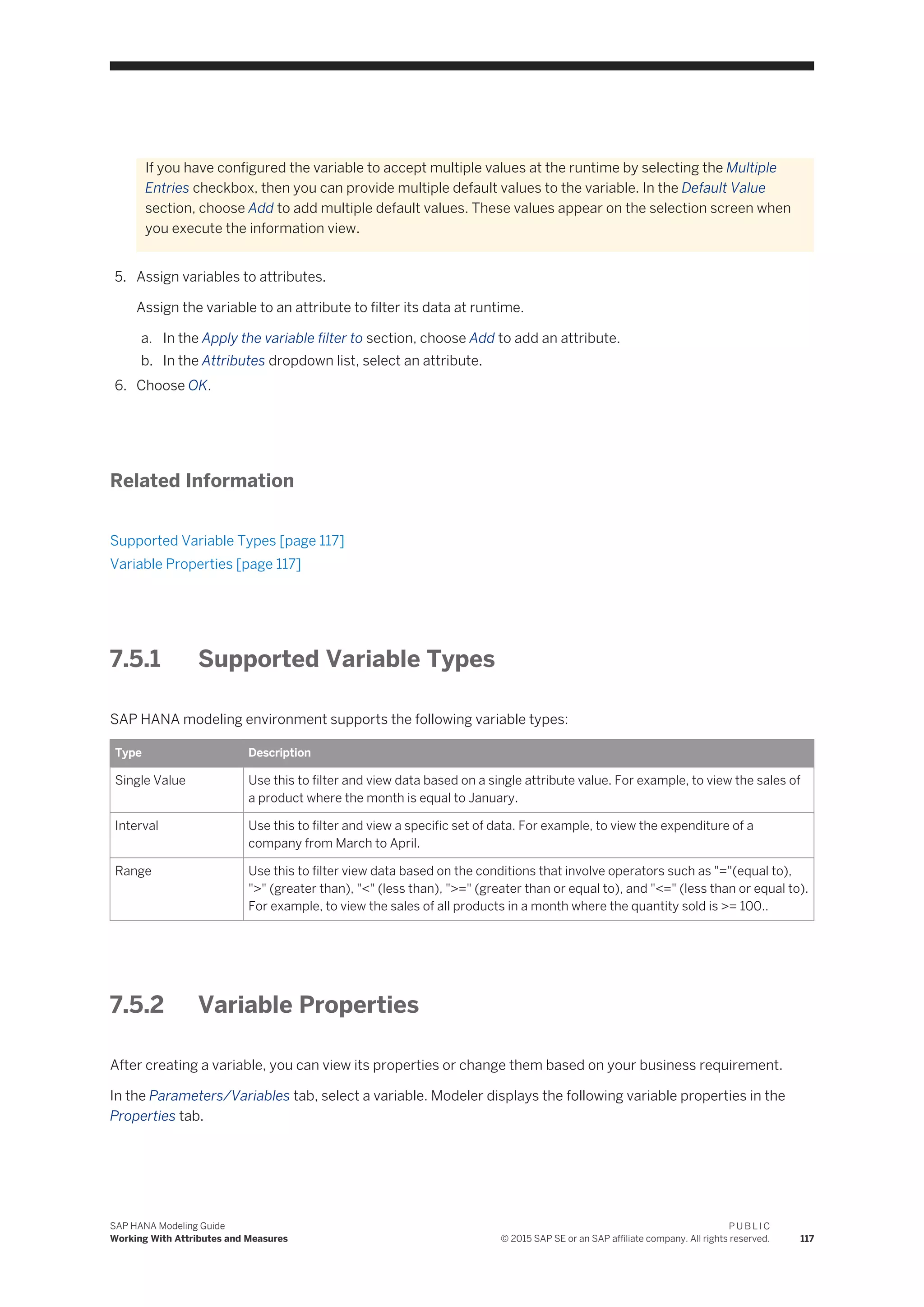 If you have configured the variable to accept multiple values at the runtime by selecting the Multiple
Entries checkbox, then you can provide multiple default values to the variable. In the Default Value
section, choose Add to add multiple default values. These values appear on the selection screen when
you execute the information view.
5. Assign variables to attributes.
Assign the variable to an attribute to filter its data at runtime.
a. In the Apply the variable filter to section, choose Add to add an attribute.
b. In the Attributes dropdown list, select an attribute.
6. Choose OK.
Related Information
Supported Variable Types [page 117]
Variable Properties [page 117]
7.5.1 Supported Variable Types
SAP HANA modeling environment supports the following variable types:
Type Description
Single Value Use this to filter and view data based on a single attribute value. For example, to view the sales of
a product where the month is equal to January.
Interval Use this to filter and view a specific set of data. For example, to view the expenditure of a
company from March to April.
Range Use this to filter view data based on the conditions that involve operators such as "="(equal to),
">" (greater than), "<" (less than), ">=" (greater than or equal to), and "<=" (less than or equal to).
For example, to view the sales of all products in a month where the quantity sold is >= 100..
7.5.2 Variable Properties
After creating a variable, you can view its properties or change them based on your business requirement.
In the Parameters/Variables tab, select a variable. Modeler displays the following variable properties in the
Properties tab.
SAP HANA Modeling Guide
Working With Attributes and Measures
P U B L I C
© 2015 SAP SE or an SAP affiliate company. All rights reserved. 117
 