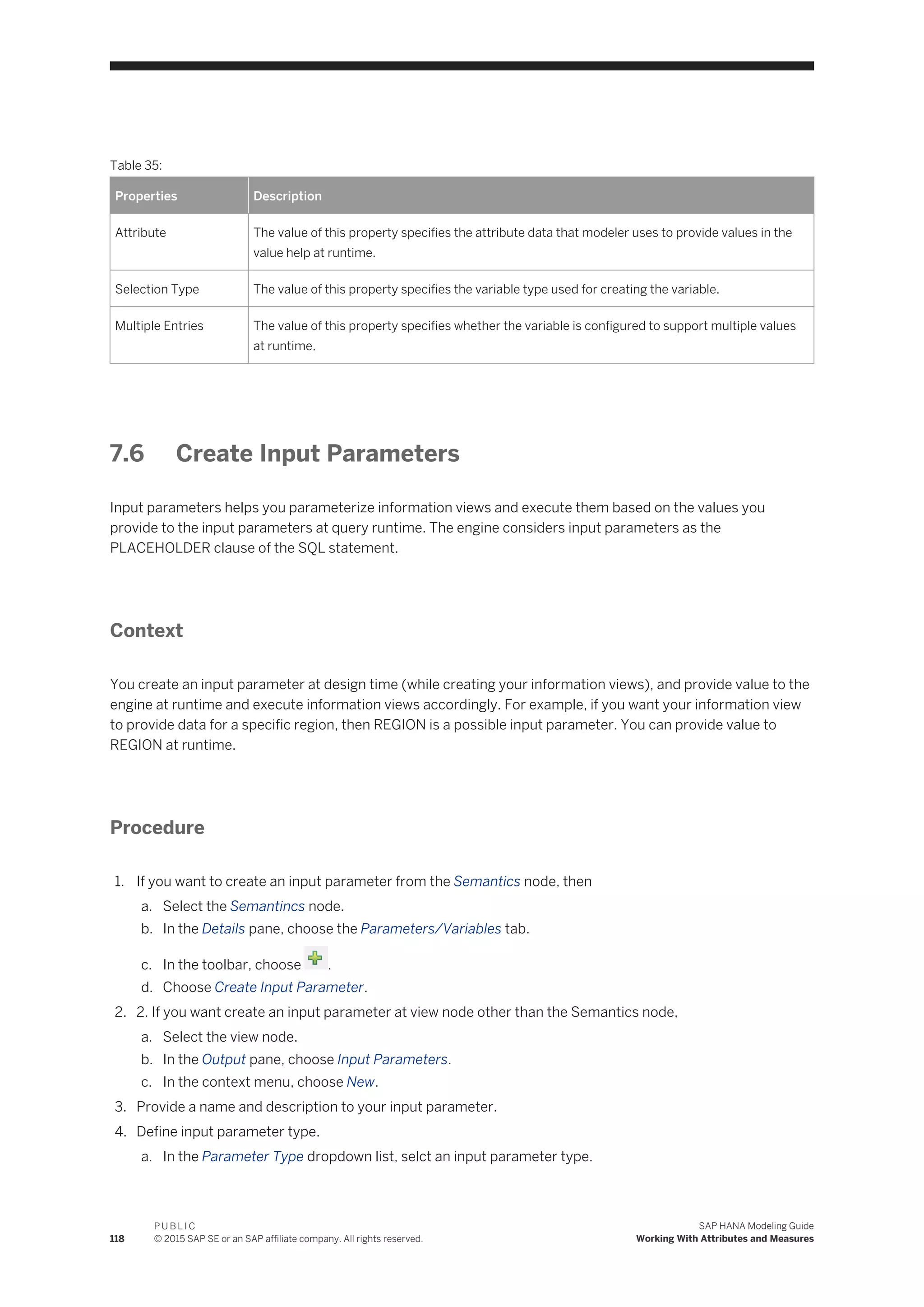 Table 35:
Properties Description
Attribute The value of this property specifies the attribute data that modeler uses to provide values in the
value help at runtime.
Selection Type The value of this property specifies the variable type used for creating the variable.
Multiple Entries The value of this property specifies whether the variable is configured to support multiple values
at runtime.
7.6 Create Input Parameters
Input parameters helps you parameterize information views and execute them based on the values you
provide to the input parameters at query runtime. The engine considers input parameters as the
PLACEHOLDER clause of the SQL statement.
Context
You create an input parameter at design time (while creating your information views), and provide value to the
engine at runtime and execute information views accordingly. For example, if you want your information view
to provide data for a specific region, then REGION is a possible input parameter. You can provide value to
REGION at runtime.
Procedure
1. If you want to create an input parameter from the Semantics node, then
a. Select the Semantincs node.
b. In the Details pane, choose the Parameters/Variables tab.
c. In the toolbar, choose .
d. Choose Create Input Parameter.
2. 2. If you want create an input parameter at view node other than the Semantics node,
a. Select the view node.
b. In the Output pane, choose Input Parameters.
c. In the context menu, choose New.
3. Provide a name and description to your input parameter.
4. Define input parameter type.
a. In the Parameter Type dropdown list, selct an input parameter type.
118
P U B L I C
© 2015 SAP SE or an SAP affiliate company. All rights reserved.
SAP HANA Modeling Guide
Working With Attributes and Measures
 
