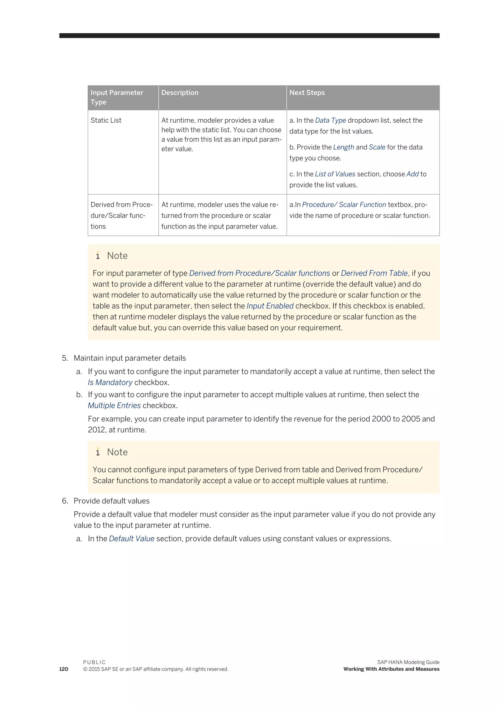 Input Parameter
Type
Description Next Steps
Static List At runtime, modeler provides a value
help with the static list. You can choose
a value from this list as an input param­
eter value.
a. In the Data Type dropdown list, select the
data type for the list values.
b. Provide the Length and Scale for the data
type you choose.
c. In the List of Values section, choose Add to
provide the list values.
Derived from Proce­
dure/Scalar func­
tions
At runtime, modeler uses the value re­
turned from the procedure or scalar
function as the input parameter value.
a.In Procedure/ Scalar Function textbox, pro­
vide the name of procedure or scalar function.
Note
For input parameter of type Derived from Procedure/Scalar functions or Derived From Table, if you
want to provide a different value to the parameter at runtime (override the default value) and do
want modeler to automatically use the value returned by the procedure or scalar function or the
table as the input parameter, then select the Input Enabled checkbox. If this checkbox is enabled,
then at runtime modeler displays the value returned by the procedure or scalar function as the
default value but, you can override this value based on your requirement.
5. Maintain input parameter details
a. If you want to configure the input parameter to mandatorily accept a value at runtime, then select the
Is Mandatory checkbox.
b. If you want to configure the input parameter to accept multiple values at runtime, then select the
Multiple Entries checkbox.
For example, you can create input parameter to identify the revenue for the period 2000 to 2005 and
2012, at runtime.
Note
You cannot configure input parameters of type Derived from table and Derived from Procedure/
Scalar functions to mandatorily accept a value or to accept multiple values at runtime.
6. Provide default values
Provide a default value that modeler must consider as the input parameter value if you do not provide any
value to the input parameter at runtime.
a. In the Default Value section, provide default values using constant values or expressions.
120
P U B L I C
© 2015 SAP SE or an SAP affiliate company. All rights reserved.
SAP HANA Modeling Guide
Working With Attributes and Measures
 