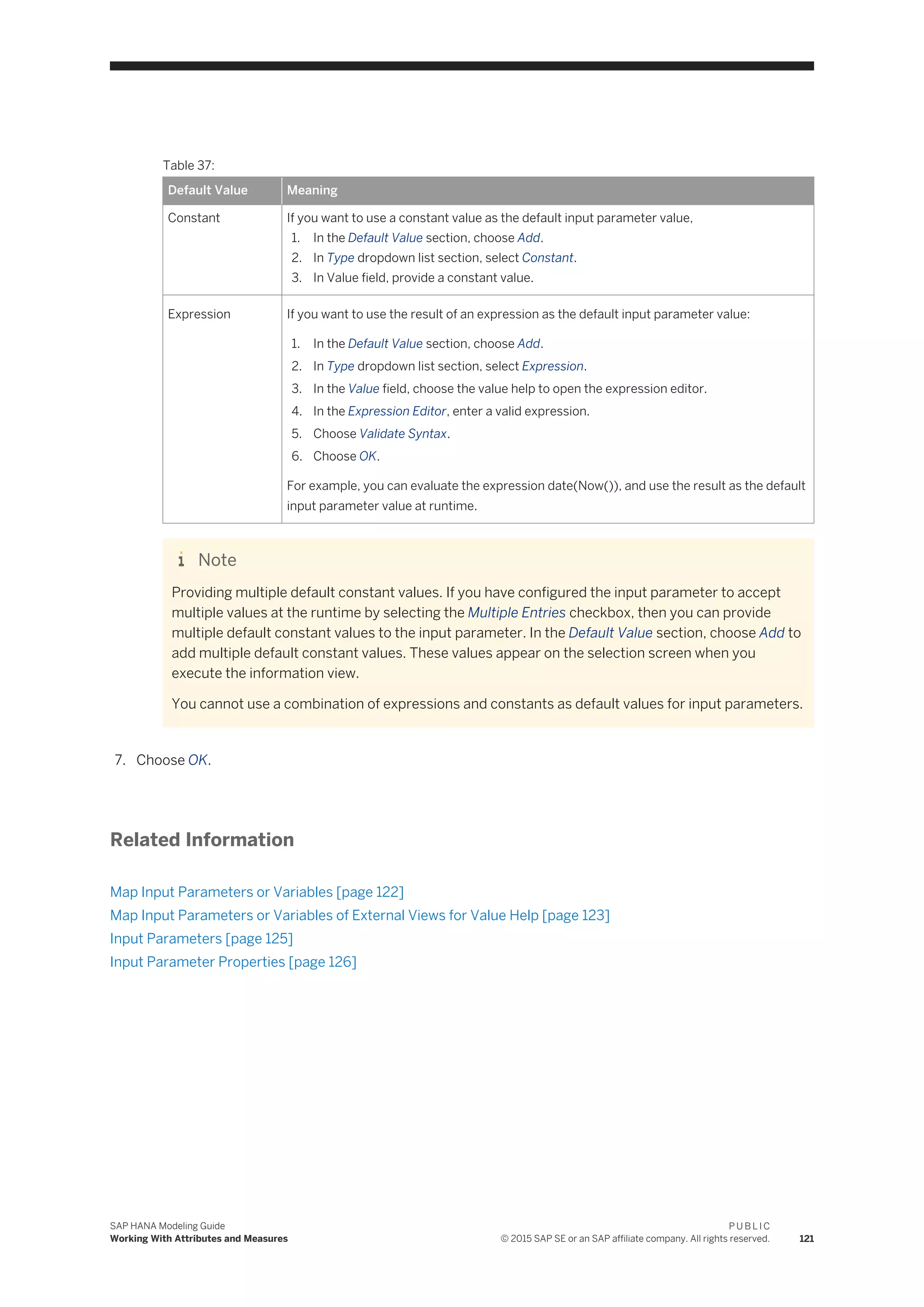 Table 37:
Default Value Meaning
Constant If you want to use a constant value as the default input parameter value,
1. In the Default Value section, choose Add.
2. In Type dropdown list section, select Constant.
3. In Value field, provide a constant value.
Expression If you want to use the result of an expression as the default input parameter value:
1. In the Default Value section, choose Add.
2. In Type dropdown list section, select Expression.
3. In the Value field, choose the value help to open the expression editor.
4. In the Expression Editor, enter a valid expression.
5. Choose Validate Syntax.
6. Choose OK.
For example, you can evaluate the expression date(Now()), and use the result as the default
input parameter value at runtime.
Note
Providing multiple default constant values. If you have configured the input parameter to accept
multiple values at the runtime by selecting the Multiple Entries checkbox, then you can provide
multiple default constant values to the input parameter. In the Default Value section, choose Add to
add multiple default constant values. These values appear on the selection screen when you
execute the information view.
You cannot use a combination of expressions and constants as default values for input parameters.
7. Choose OK.
Related Information
Map Input Parameters or Variables [page 122]
Map Input Parameters or Variables of External Views for Value Help [page 123]
Input Parameters [page 125]
Input Parameter Properties [page 126]
SAP HANA Modeling Guide
Working With Attributes and Measures
P U B L I C
© 2015 SAP SE or an SAP affiliate company. All rights reserved. 121
 