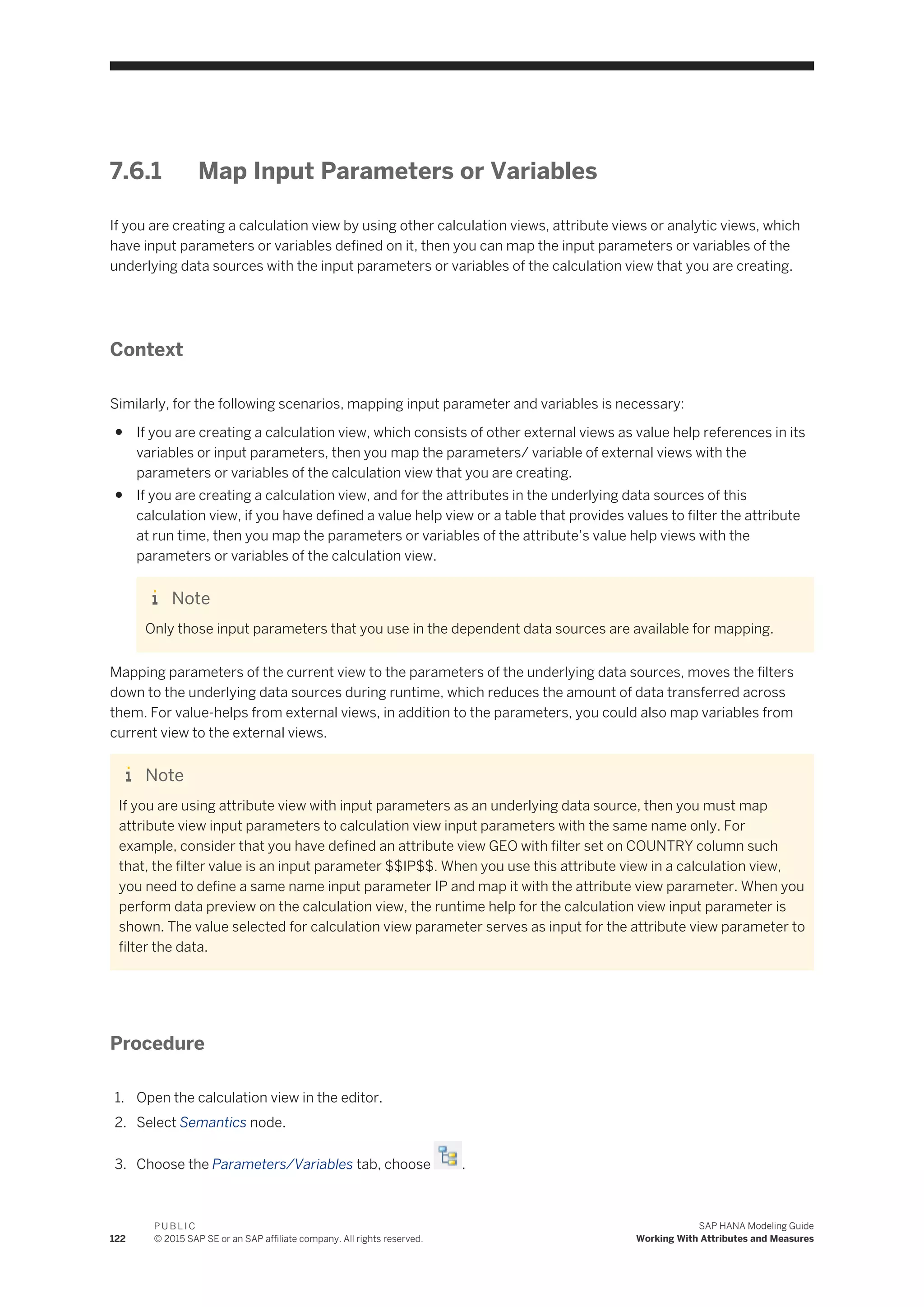 7.6.1 Map Input Parameters or Variables
If you are creating a calculation view by using other calculation views, attribute views or analytic views, which
have input parameters or variables defined on it, then you can map the input parameters or variables of the
underlying data sources with the input parameters or variables of the calculation view that you are creating.
Context
Similarly, for the following scenarios, mapping input parameter and variables is necessary:
● If you are creating a calculation view, which consists of other external views as value help references in its
variables or input parameters, then you map the parameters/ variable of external views with the
parameters or variables of the calculation view that you are creating.
● If you are creating a calculation view, and for the attributes in the underlying data sources of this
calculation view, if you have defined a value help view or a table that provides values to filter the attribute
at run time, then you map the parameters or variables of the attribute’s value help views with the
parameters or variables of the calculation view.
Note
Only those input parameters that you use in the dependent data sources are available for mapping.
Mapping parameters of the current view to the parameters of the underlying data sources, moves the filters
down to the underlying data sources during runtime, which reduces the amount of data transferred across
them. For value-helps from external views, in addition to the parameters, you could also map variables from
current view to the external views.
Note
If you are using attribute view with input parameters as an underlying data source, then you must map
attribute view input parameters to calculation view input parameters with the same name only. For
example, consider that you have defined an attribute view GEO with filter set on COUNTRY column such
that, the filter value is an input parameter $$IP$$. When you use this attribute view in a calculation view,
you need to define a same name input parameter IP and map it with the attribute view parameter. When you
perform data preview on the calculation view, the runtime help for the calculation view input parameter is
shown. The value selected for calculation view parameter serves as input for the attribute view parameter to
filter the data.
Procedure
1. Open the calculation view in the editor.
2. Select Semantics node.
3. Choose the Parameters/Variables tab, choose .
122
P U B L I C
© 2015 SAP SE or an SAP affiliate company. All rights reserved.
SAP HANA Modeling Guide
Working With Attributes and Measures
 