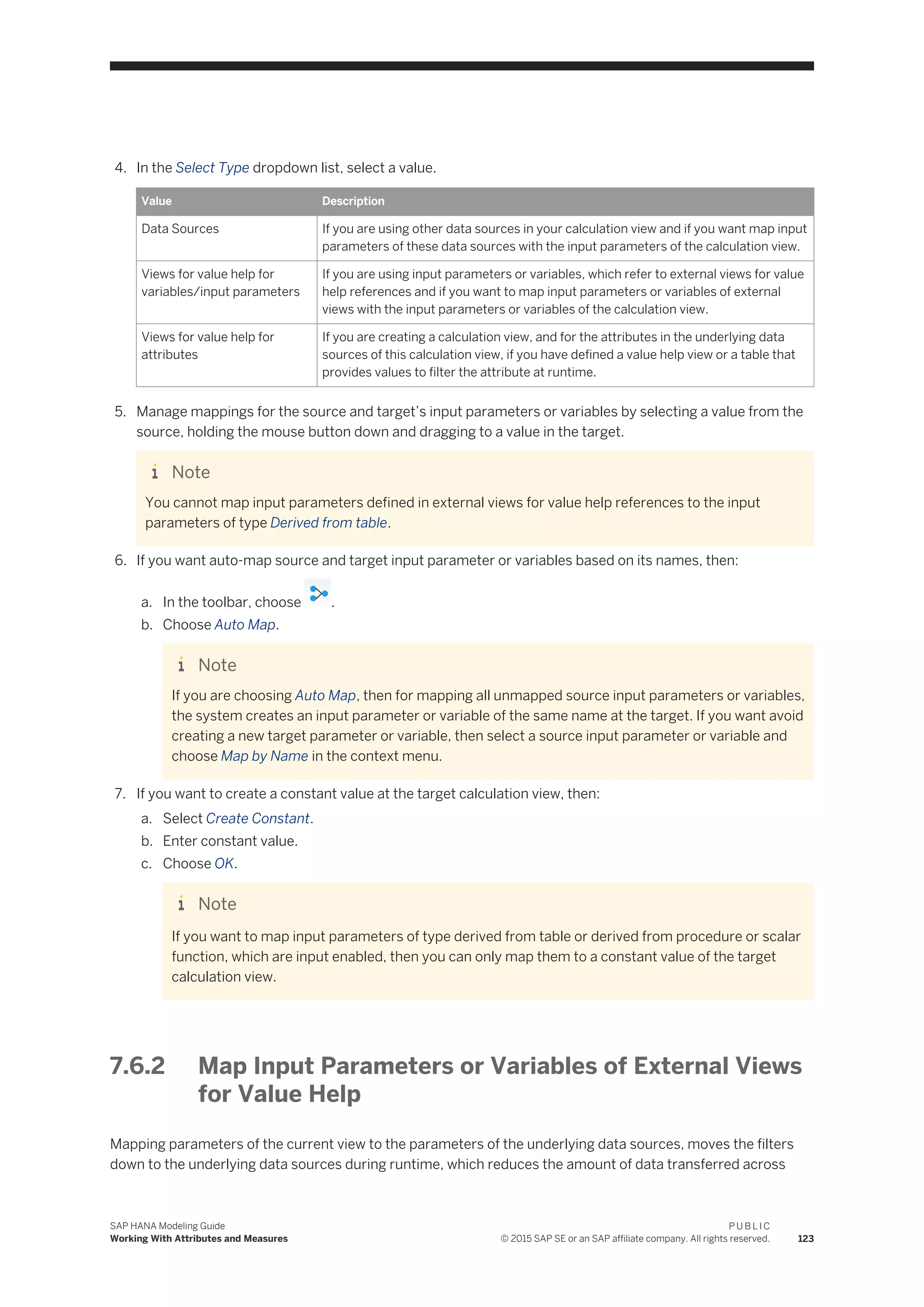 4. In the Select Type dropdown list, select a value.
Value Description
Data Sources If you are using other data sources in your calculation view and if you want map input
parameters of these data sources with the input parameters of the calculation view.
Views for value help for
variables/input parameters
If you are using input parameters or variables, which refer to external views for value
help references and if you want to map input parameters or variables of external
views with the input parameters or variables of the calculation view.
Views for value help for
attributes
If you are creating a calculation view, and for the attributes in the underlying data
sources of this calculation view, if you have defined a value help view or a table that
provides values to filter the attribute at runtime.
5. Manage mappings for the source and target’s input parameters or variables by selecting a value from the
source, holding the mouse button down and dragging to a value in the target.
Note
You cannot map input parameters defined in external views for value help references to the input
parameters of type Derived from table.
6. If you want auto-map source and target input parameter or variables based on its names, then:
a. In the toolbar, choose .
b. Choose Auto Map.
Note
If you are choosing Auto Map, then for mapping all unmapped source input parameters or variables,
the system creates an input parameter or variable of the same name at the target. If you want avoid
creating a new target parameter or variable, then select a source input parameter or variable and
choose Map by Name in the context menu.
7. If you want to create a constant value at the target calculation view, then:
a. Select Create Constant.
b. Enter constant value.
c. Choose OK.
Note
If you want to map input parameters of type derived from table or derived from procedure or scalar
function, which are input enabled, then you can only map them to a constant value of the target
calculation view.
7.6.2 Map Input Parameters or Variables of External Views
for Value Help
Mapping parameters of the current view to the parameters of the underlying data sources, moves the filters
down to the underlying data sources during runtime, which reduces the amount of data transferred across
SAP HANA Modeling Guide
Working With Attributes and Measures
P U B L I C
© 2015 SAP SE or an SAP affiliate company. All rights reserved. 123
 