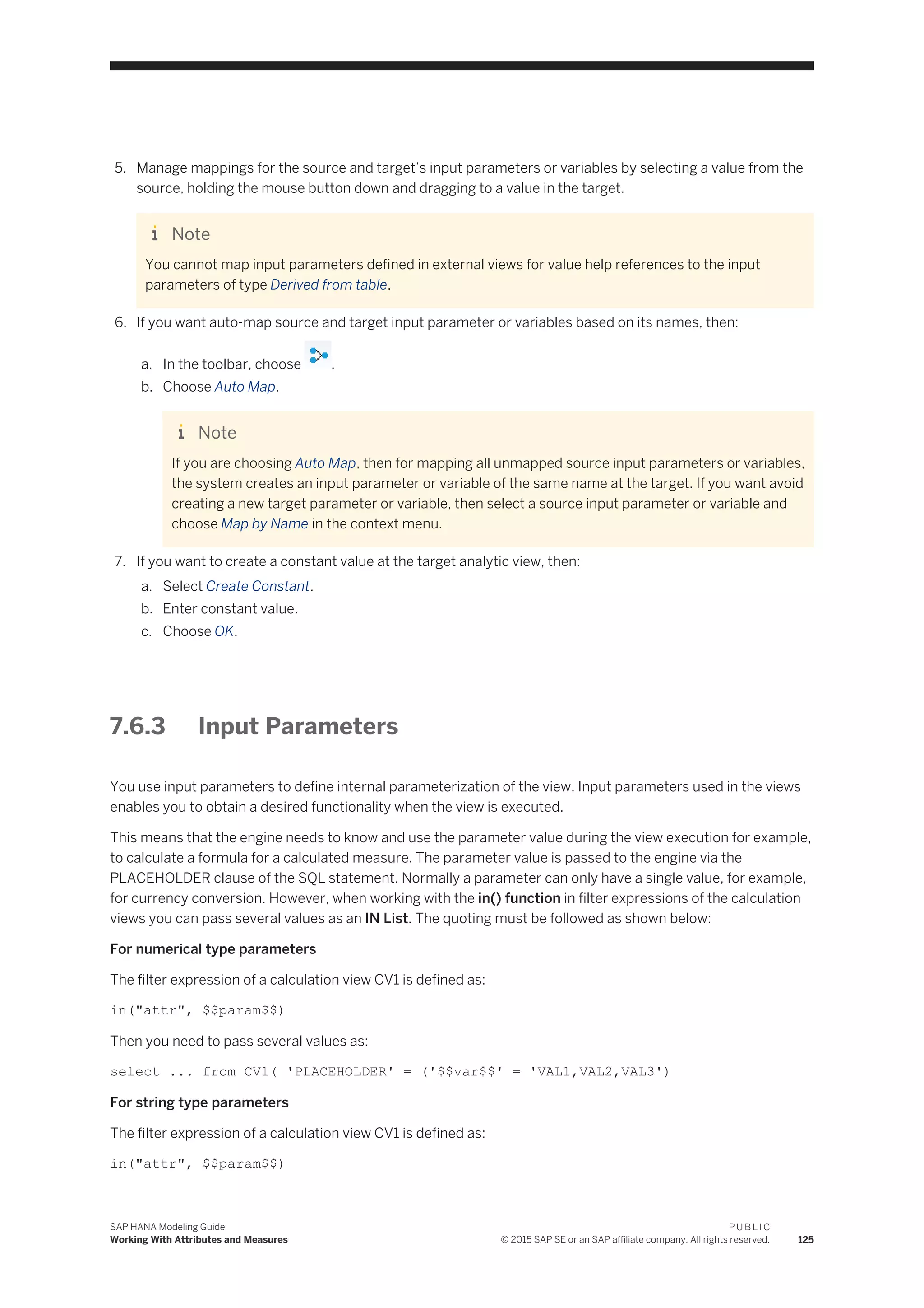5. Manage mappings for the source and target’s input parameters or variables by selecting a value from the
source, holding the mouse button down and dragging to a value in the target.
Note
You cannot map input parameters defined in external views for value help references to the input
parameters of type Derived from table.
6. If you want auto-map source and target input parameter or variables based on its names, then:
a. In the toolbar, choose .
b. Choose Auto Map.
Note
If you are choosing Auto Map, then for mapping all unmapped source input parameters or variables,
the system creates an input parameter or variable of the same name at the target. If you want avoid
creating a new target parameter or variable, then select a source input parameter or variable and
choose Map by Name in the context menu.
7. If you want to create a constant value at the target analytic view, then:
a. Select Create Constant.
b. Enter constant value.
c. Choose OK.
7.6.3 Input Parameters
You use input parameters to define internal parameterization of the view. Input parameters used in the views
enables you to obtain a desired functionality when the view is executed.
This means that the engine needs to know and use the parameter value during the view execution for example,
to calculate a formula for a calculated measure. The parameter value is passed to the engine via the
PLACEHOLDER clause of the SQL statement. Normally a parameter can only have a single value, for example,
for currency conversion. However, when working with the in() function in filter expressions of the calculation
views you can pass several values as an IN List. The quoting must be followed as shown below:
For numerical type parameters
The filter expression of a calculation view CV1 is defined as:
in("attr", $$param$$)
Then you need to pass several values as:
select ... from CV1( 'PLACEHOLDER' = ('$$var$$' = 'VAL1,VAL2,VAL3')
For string type parameters
The filter expression of a calculation view CV1 is defined as:
in("attr", $$param$$)
SAP HANA Modeling Guide
Working With Attributes and Measures
P U B L I C
© 2015 SAP SE or an SAP affiliate company. All rights reserved. 125
 