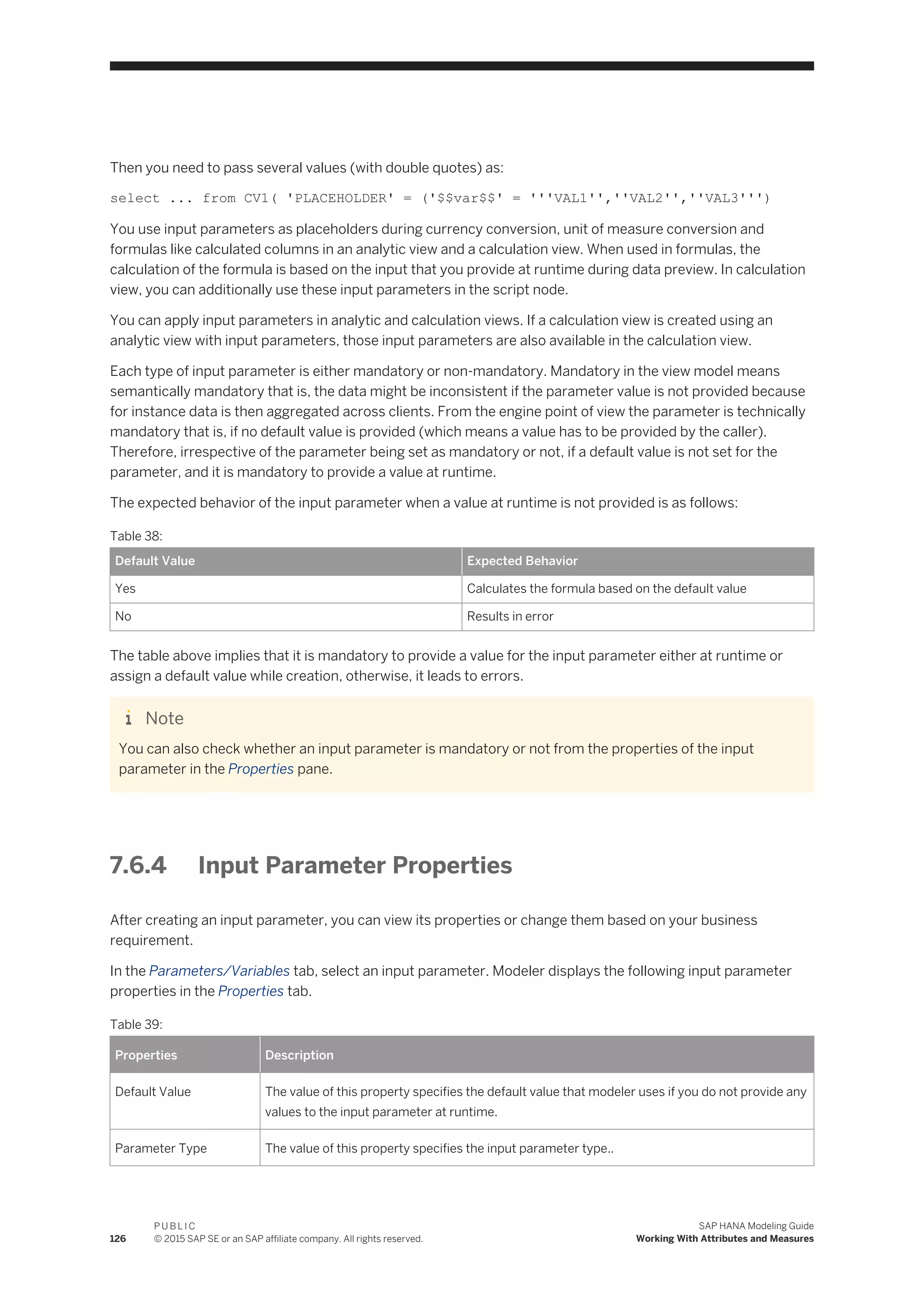 Then you need to pass several values (with double quotes) as:
select ... from CV1( 'PLACEHOLDER' = ('$$var$$' = '''VAL1'',''VAL2'',''VAL3''')
You use input parameters as placeholders during currency conversion, unit of measure conversion and
formulas like calculated columns in an analytic view and a calculation view. When used in formulas, the
calculation of the formula is based on the input that you provide at runtime during data preview. In calculation
view, you can additionally use these input parameters in the script node.
You can apply input parameters in analytic and calculation views. If a calculation view is created using an
analytic view with input parameters, those input parameters are also available in the calculation view.
Each type of input parameter is either mandatory or non-mandatory. Mandatory in the view model means
semantically mandatory that is, the data might be inconsistent if the parameter value is not provided because
for instance data is then aggregated across clients. From the engine point of view the parameter is technically
mandatory that is, if no default value is provided (which means a value has to be provided by the caller).
Therefore, irrespective of the parameter being set as mandatory or not, if a default value is not set for the
parameter, and it is mandatory to provide a value at runtime.
The expected behavior of the input parameter when a value at runtime is not provided is as follows:
Table 38:
Default Value Expected Behavior
Yes Calculates the formula based on the default value
No Results in error
The table above implies that it is mandatory to provide a value for the input parameter either at runtime or
assign a default value while creation, otherwise, it leads to errors.
Note
You can also check whether an input parameter is mandatory or not from the properties of the input
parameter in the Properties pane.
7.6.4 Input Parameter Properties
After creating an input parameter, you can view its properties or change them based on your business
requirement.
In the Parameters/Variables tab, select an input parameter. Modeler displays the following input parameter
properties in the Properties tab.
Table 39:
Properties Description
Default Value The value of this property specifies the default value that modeler uses if you do not provide any
values to the input parameter at runtime.
Parameter Type The value of this property specifies the input parameter type..
126
P U B L I C
© 2015 SAP SE or an SAP affiliate company. All rights reserved.
SAP HANA Modeling Guide
Working With Attributes and Measures
 