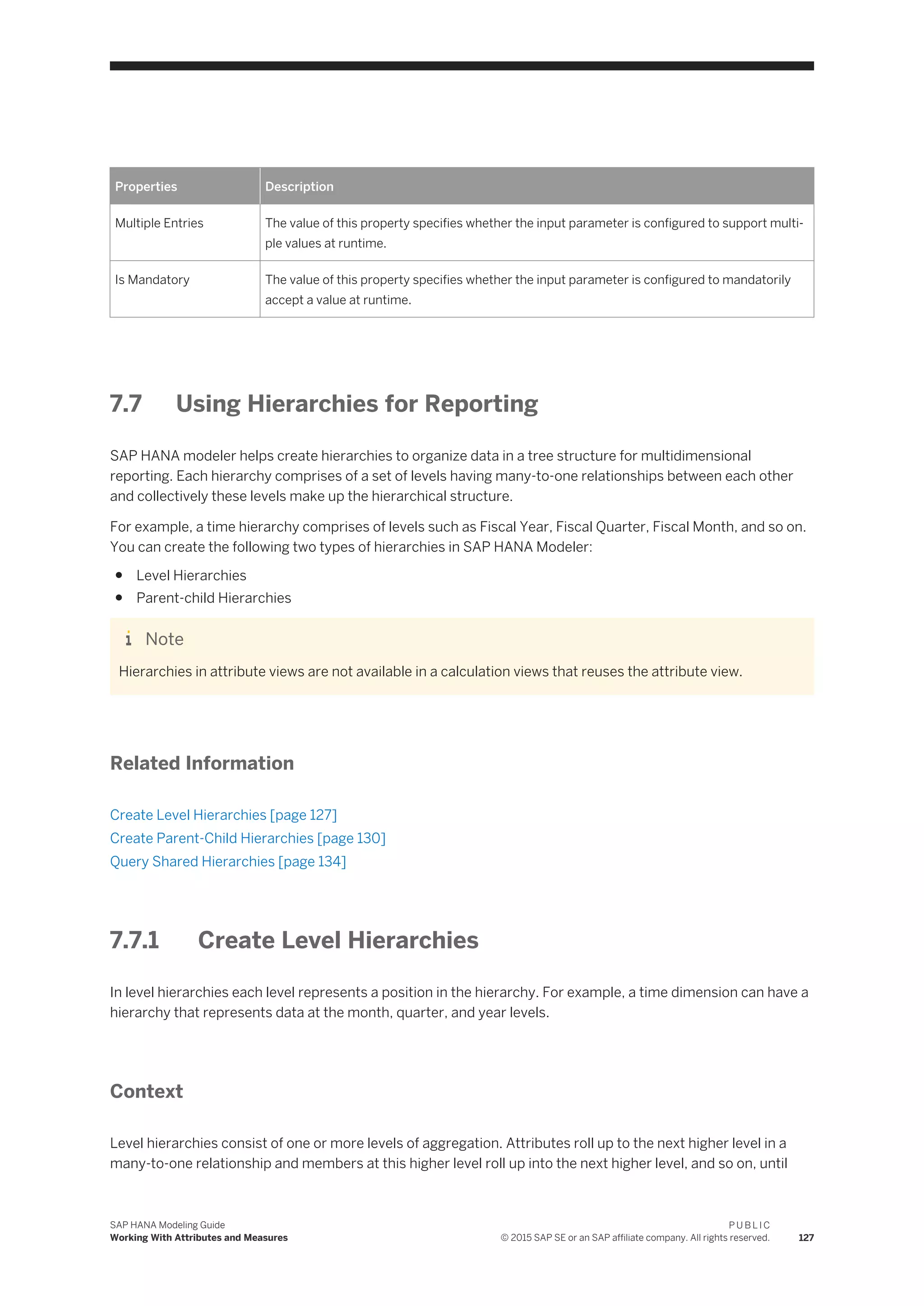 Properties Description
Multiple Entries The value of this property specifies whether the input parameter is configured to support multi­
ple values at runtime.
Is Mandatory The value of this property specifies whether the input parameter is configured to mandatorily
accept a value at runtime.
7.7 Using Hierarchies for Reporting
SAP HANA modeler helps create hierarchies to organize data in a tree structure for multidimensional
reporting. Each hierarchy comprises of a set of levels having many-to-one relationships between each other
and collectively these levels make up the hierarchical structure.
For example, a time hierarchy comprises of levels such as Fiscal Year, Fiscal Quarter, Fiscal Month, and so on.
You can create the following two types of hierarchies in SAP HANA Modeler:
● Level Hierarchies
● Parent-child Hierarchies
Note
Hierarchies in attribute views are not available in a calculation views that reuses the attribute view.
Related Information
Create Level Hierarchies [page 127]
Create Parent-Child Hierarchies [page 130]
Query Shared Hierarchies [page 134]
7.7.1 Create Level Hierarchies
In level hierarchies each level represents a position in the hierarchy. For example, a time dimension can have a
hierarchy that represents data at the month, quarter, and year levels.
Context
Level hierarchies consist of one or more levels of aggregation. Attributes roll up to the next higher level in a
many-to-one relationship and members at this higher level roll up into the next higher level, and so on, until
SAP HANA Modeling Guide
Working With Attributes and Measures
P U B L I C
© 2015 SAP SE or an SAP affiliate company. All rights reserved. 127
 