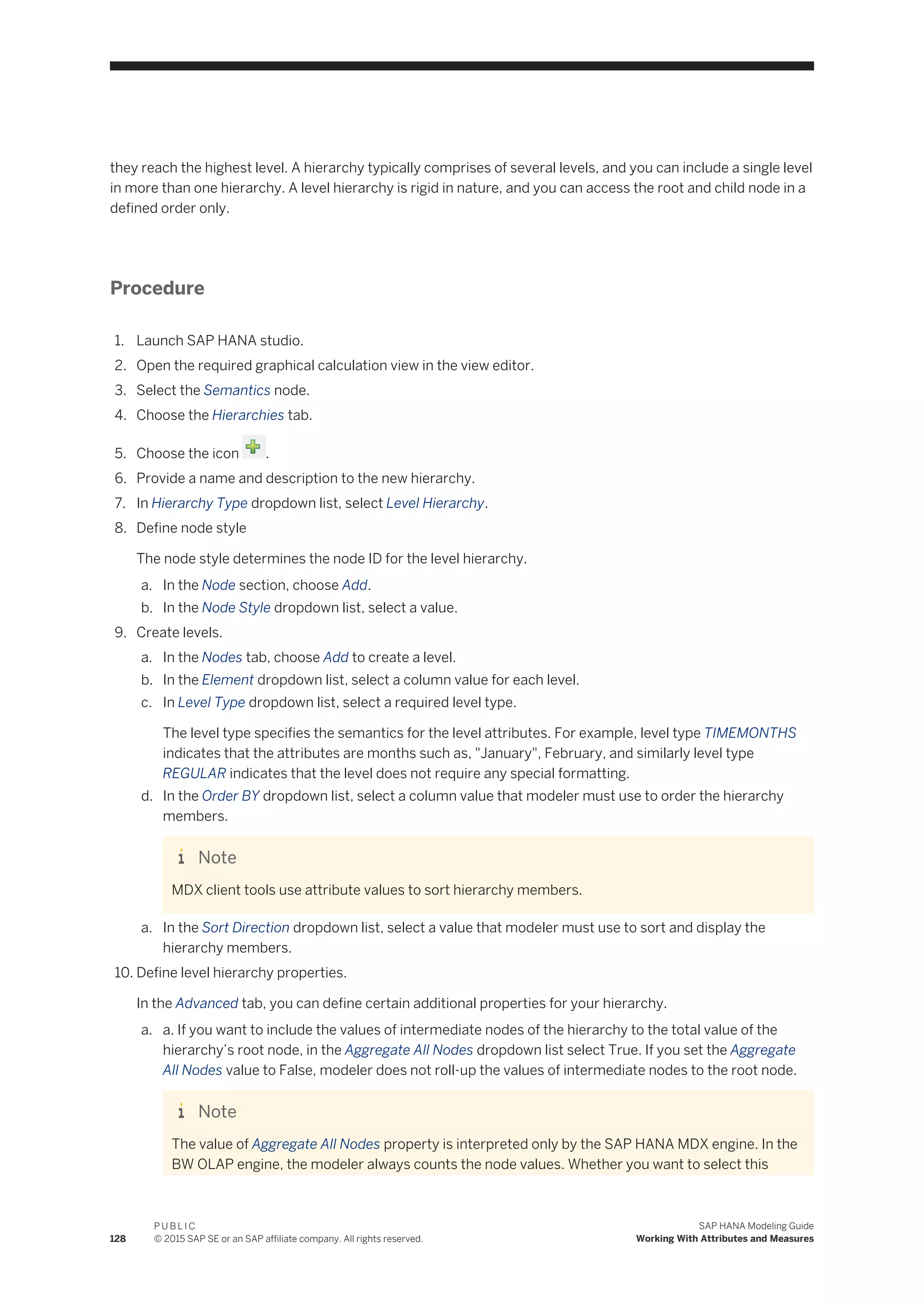 they reach the highest level. A hierarchy typically comprises of several levels, and you can include a single level
in more than one hierarchy. A level hierarchy is rigid in nature, and you can access the root and child node in a
defined order only.
Procedure
1. Launch SAP HANA studio.
2. Open the required graphical calculation view in the view editor.
3. Select the Semantics node.
4. Choose the Hierarchies tab.
5. Choose the icon .
6. Provide a name and description to the new hierarchy.
7. In Hierarchy Type dropdown list, select Level Hierarchy.
8. Define node style
The node style determines the node ID for the level hierarchy.
a. In the Node section, choose Add.
b. In the Node Style dropdown list, select a value.
9. Create levels.
a. In the Nodes tab, choose Add to create a level.
b. In the Element dropdown list, select a column value for each level.
c. In Level Type dropdown list, select a required level type.
The level type specifies the semantics for the level attributes. For example, level type TIMEMONTHS
indicates that the attributes are months such as, "January", February, and similarly level type
REGULAR indicates that the level does not require any special formatting.
d. In the Order BY dropdown list, select a column value that modeler must use to order the hierarchy
members.
Note
MDX client tools use attribute values to sort hierarchy members.
a. In the Sort Direction dropdown list, select a value that modeler must use to sort and display the
hierarchy members.
10. Define level hierarchy properties.
In the Advanced tab, you can define certain additional properties for your hierarchy.
a. a. If you want to include the values of intermediate nodes of the hierarchy to the total value of the
hierarchy’s root node, in the Aggregate All Nodes dropdown list select True. If you set the Aggregate
All Nodes value to False, modeler does not roll-up the values of intermediate nodes to the root node.
Note
The value of Aggregate All Nodes property is interpreted only by the SAP HANA MDX engine. In the
BW OLAP engine, the modeler always counts the node values. Whether you want to select this
128
P U B L I C
© 2015 SAP SE or an SAP affiliate company. All rights reserved.
SAP HANA Modeling Guide
Working With Attributes and Measures
 
