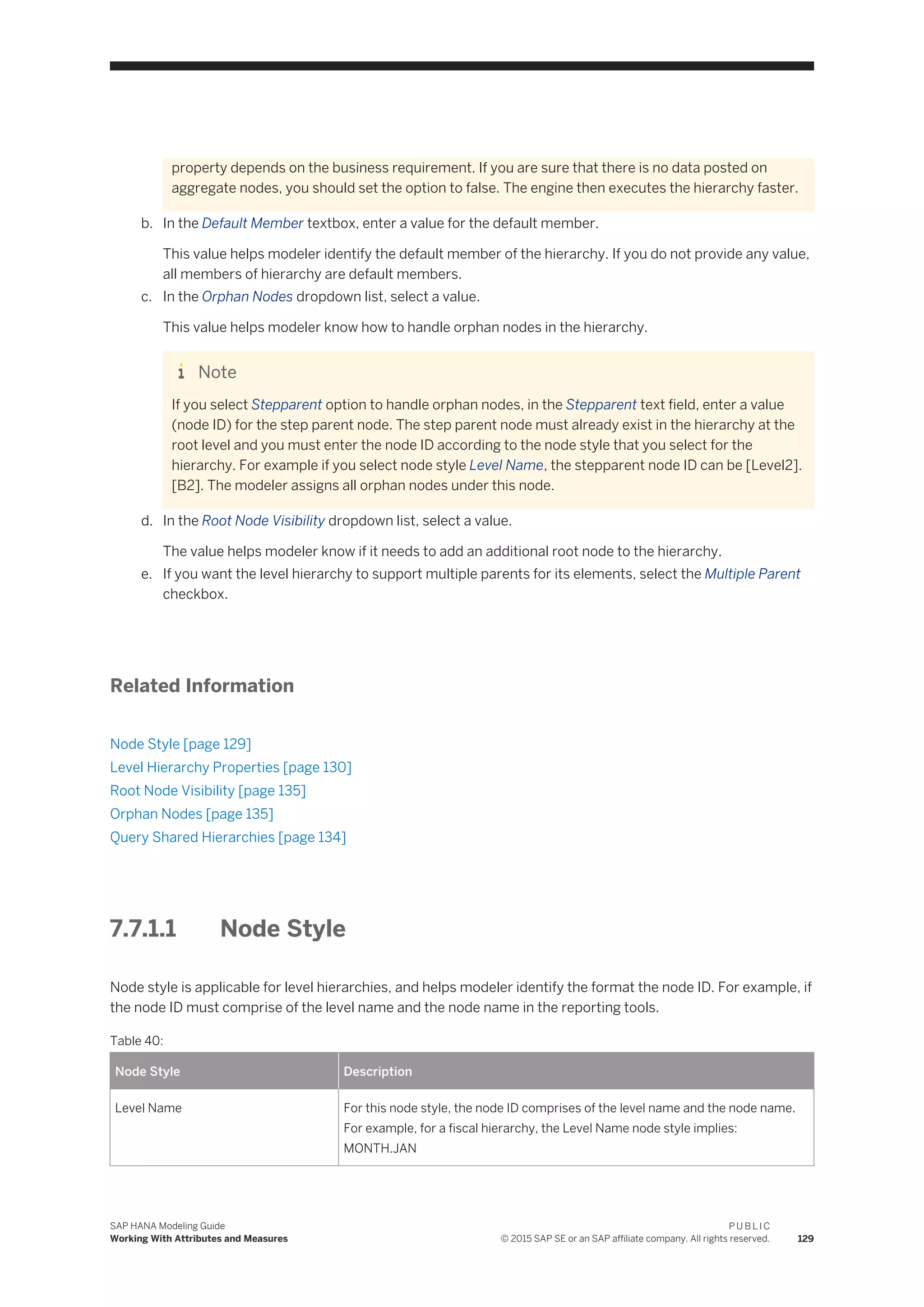 property depends on the business requirement. If you are sure that there is no data posted on
aggregate nodes, you should set the option to false. The engine then executes the hierarchy faster.
b. In the Default Member textbox, enter a value for the default member.
This value helps modeler identify the default member of the hierarchy. If you do not provide any value,
all members of hierarchy are default members.
c. In the Orphan Nodes dropdown list, select a value.
This value helps modeler know how to handle orphan nodes in the hierarchy.
Note
If you select Stepparent option to handle orphan nodes, in the Stepparent text field, enter a value
(node ID) for the step parent node. The step parent node must already exist in the hierarchy at the
root level and you must enter the node ID according to the node style that you select for the
hierarchy. For example if you select node style Level Name, the stepparent node ID can be [Level2].
[B2]. The modeler assigns all orphan nodes under this node.
d. In the Root Node Visibility dropdown list, select a value.
The value helps modeler know if it needs to add an additional root node to the hierarchy.
e. If you want the level hierarchy to support multiple parents for its elements, select the Multiple Parent
checkbox.
Related Information
Node Style [page 129]
Level Hierarchy Properties [page 130]
Root Node Visibility [page 135]
Orphan Nodes [page 135]
Query Shared Hierarchies [page 134]
7.7.1.1 Node Style
Node style is applicable for level hierarchies, and helps modeler identify the format the node ID. For example, if
the node ID must comprise of the level name and the node name in the reporting tools.
Table 40:
Node Style Description
Level Name For this node style, the node ID comprises of the level name and the node name.
For example, for a fiscal hierarchy, the Level Name node style implies:
MONTH.JAN
SAP HANA Modeling Guide
Working With Attributes and Measures
P U B L I C
© 2015 SAP SE or an SAP affiliate company. All rights reserved. 129
 