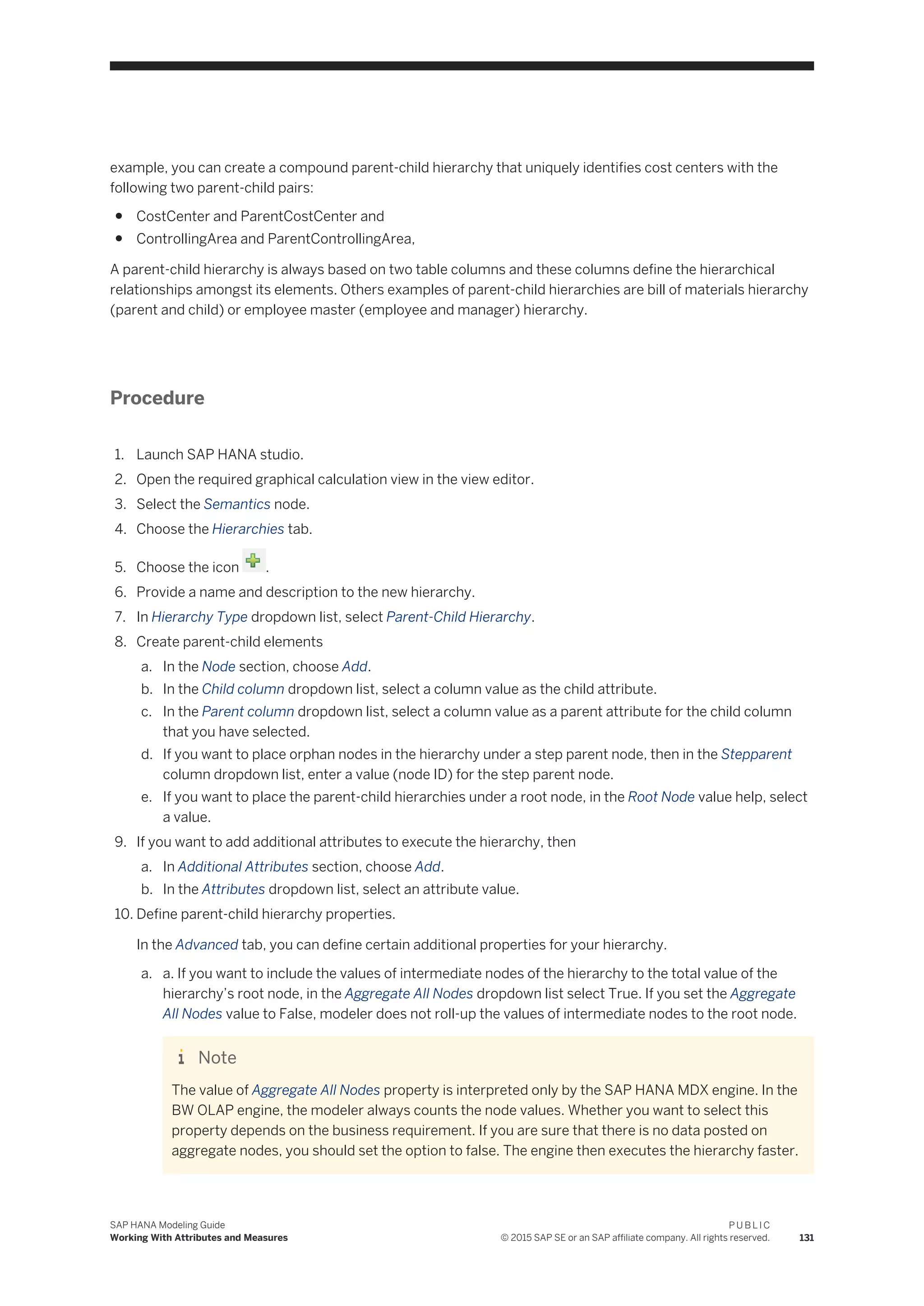 example, you can create a compound parent-child hierarchy that uniquely identifies cost centers with the
following two parent-child pairs:
● CostCenter and ParentCostCenter and
● ControllingArea and ParentControllingArea,
A parent-child hierarchy is always based on two table columns and these columns define the hierarchical
relationships amongst its elements. Others examples of parent-child hierarchies are bill of materials hierarchy
(parent and child) or employee master (employee and manager) hierarchy.
Procedure
1. Launch SAP HANA studio.
2. Open the required graphical calculation view in the view editor.
3. Select the Semantics node.
4. Choose the Hierarchies tab.
5. Choose the icon .
6. Provide a name and description to the new hierarchy.
7. In Hierarchy Type dropdown list, select Parent-Child Hierarchy.
8. Create parent-child elements
a. In the Node section, choose Add.
b. In the Child column dropdown list, select a column value as the child attribute.
c. In the Parent column dropdown list, select a column value as a parent attribute for the child column
that you have selected.
d. If you want to place orphan nodes in the hierarchy under a step parent node, then in the Stepparent
column dropdown list, enter a value (node ID) for the step parent node.
e. If you want to place the parent-child hierarchies under a root node, in the Root Node value help, select
a value.
9. If you want to add additional attributes to execute the hierarchy, then
a. In Additional Attributes section, choose Add.
b. In the Attributes dropdown list, select an attribute value.
10. Define parent-child hierarchy properties.
In the Advanced tab, you can define certain additional properties for your hierarchy.
a. a. If you want to include the values of intermediate nodes of the hierarchy to the total value of the
hierarchy’s root node, in the Aggregate All Nodes dropdown list select True. If you set the Aggregate
All Nodes value to False, modeler does not roll-up the values of intermediate nodes to the root node.
Note
The value of Aggregate All Nodes property is interpreted only by the SAP HANA MDX engine. In the
BW OLAP engine, the modeler always counts the node values. Whether you want to select this
property depends on the business requirement. If you are sure that there is no data posted on
aggregate nodes, you should set the option to false. The engine then executes the hierarchy faster.
SAP HANA Modeling Guide
Working With Attributes and Measures
P U B L I C
© 2015 SAP SE or an SAP affiliate company. All rights reserved. 131
 