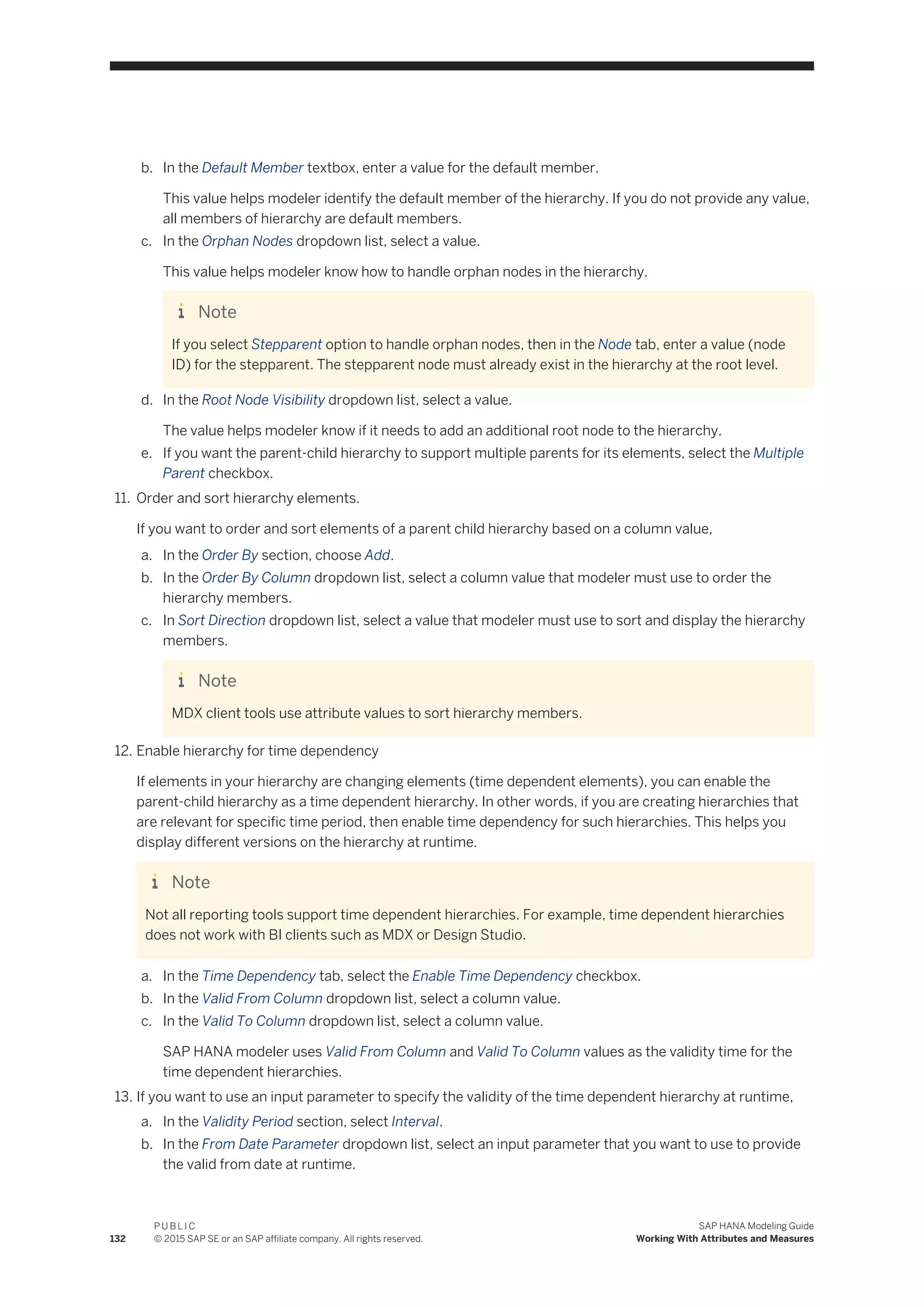 b. In the Default Member textbox, enter a value for the default member.
This value helps modeler identify the default member of the hierarchy. If you do not provide any value,
all members of hierarchy are default members.
c. In the Orphan Nodes dropdown list, select a value.
This value helps modeler know how to handle orphan nodes in the hierarchy.
Note
If you select Stepparent option to handle orphan nodes, then in the Node tab, enter a value (node
ID) for the stepparent. The stepparent node must already exist in the hierarchy at the root level.
d. In the Root Node Visibility dropdown list, select a value.
The value helps modeler know if it needs to add an additional root node to the hierarchy.
e. If you want the parent-child hierarchy to support multiple parents for its elements, select the Multiple
Parent checkbox.
11. Order and sort hierarchy elements.
If you want to order and sort elements of a parent child hierarchy based on a column value,
a. In the Order By section, choose Add.
b. In the Order By Column dropdown list, select a column value that modeler must use to order the
hierarchy members.
c. In Sort Direction dropdown list, select a value that modeler must use to sort and display the hierarchy
members.
Note
MDX client tools use attribute values to sort hierarchy members.
12. Enable hierarchy for time dependency
If elements in your hierarchy are changing elements (time dependent elements), you can enable the
parent-child hierarchy as a time dependent hierarchy. In other words, if you are creating hierarchies that
are relevant for specific time period, then enable time dependency for such hierarchies. This helps you
display different versions on the hierarchy at runtime.
Note
Not all reporting tools support time dependent hierarchies. For example, time dependent hierarchies
does not work with BI clients such as MDX or Design Studio.
a. In the Time Dependency tab, select the Enable Time Dependency checkbox.
b. In the Valid From Column dropdown list, select a column value.
c. In the Valid To Column dropdown list, select a column value.
SAP HANA modeler uses Valid From Column and Valid To Column values as the validity time for the
time dependent hierarchies.
13. If you want to use an input parameter to specify the validity of the time dependent hierarchy at runtime,
a. In the Validity Period section, select Interval.
b. In the From Date Parameter dropdown list, select an input parameter that you want to use to provide
the valid from date at runtime.
132
P U B L I C
© 2015 SAP SE or an SAP affiliate company. All rights reserved.
SAP HANA Modeling Guide
Working With Attributes and Measures
 