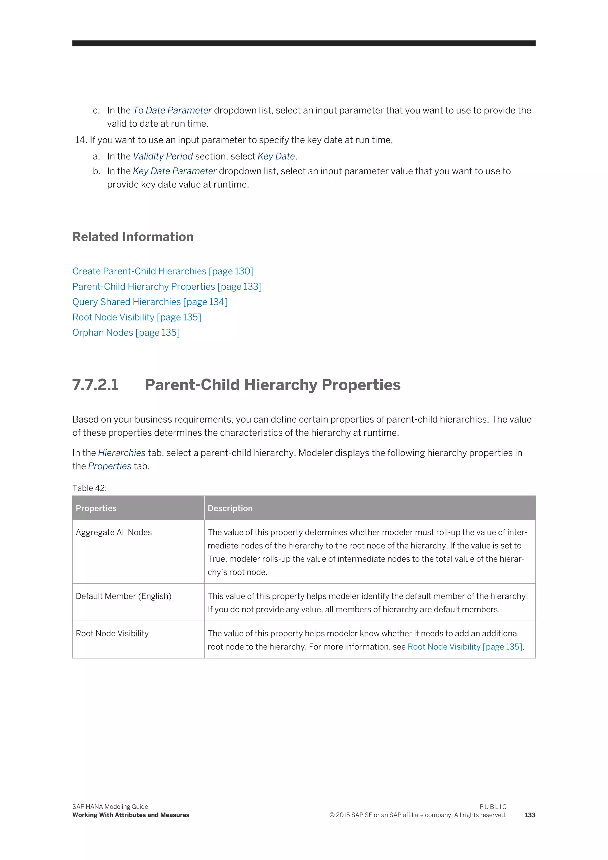 c. In the To Date Parameter dropdown list, select an input parameter that you want to use to provide the
valid to date at run time.
14. If you want to use an input parameter to specify the key date at run time,
a. In the Validity Period section, select Key Date.
b. In the Key Date Parameter dropdown list, select an input parameter value that you want to use to
provide key date value at runtime.
Related Information
Create Parent-Child Hierarchies [page 130]
Parent-Child Hierarchy Properties [page 133]
Query Shared Hierarchies [page 134]
Root Node Visibility [page 135]
Orphan Nodes [page 135]
7.7.2.1 Parent-Child Hierarchy Properties
Based on your business requirements, you can define certain properties of parent-child hierarchies. The value
of these properties determines the characteristics of the hierarchy at runtime.
In the Hierarchies tab, select a parent-child hierarchy. Modeler displays the following hierarchy properties in
the Properties tab.
Table 42:
Properties Description
Aggregate All Nodes The value of this property determines whether modeler must roll-up the value of inter­
mediate nodes of the hierarchy to the root node of the hierarchy. If the value is set to
True, modeler rolls-up the value of intermediate nodes to the total value of the hierar­
chy’s root node.
Default Member (English) This value of this property helps modeler identify the default member of the hierarchy.
If you do not provide any value, all members of hierarchy are default members.
Root Node Visibility The value of this property helps modeler know whether it needs to add an additional
root node to the hierarchy. For more information, see Root Node Visibility [page 135].
SAP HANA Modeling Guide
Working With Attributes and Measures
P U B L I C
© 2015 SAP SE or an SAP affiliate company. All rights reserved. 133
 