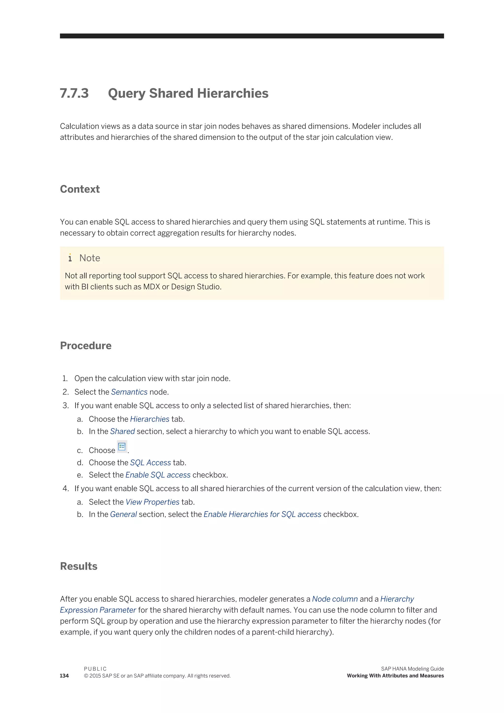 7.7.3 Query Shared Hierarchies
Calculation views as a data source in star join nodes behaves as shared dimensions. Modeler includes all
attributes and hierarchies of the shared dimension to the output of the star join calculation view.
Context
You can enable SQL access to shared hierarchies and query them using SQL statements at runtime. This is
necessary to obtain correct aggregation results for hierarchy nodes.
Note
Not all reporting tool support SQL access to shared hierarchies. For example, this feature does not work
with BI clients such as MDX or Design Studio.
Procedure
1. Open the calculation view with star join node.
2. Select the Semantics node.
3. If you want enable SQL access to only a selected list of shared hierarchies, then:
a. Choose the Hierarchies tab.
b. In the Shared section, select a hierarchy to which you want to enable SQL access.
c. Choose .
d. Choose the SQL Access tab.
e. Select the Enable SQL access checkbox.
4. If you want enable SQL access to all shared hierarchies of the current version of the calculation view, then:
a. Select the View Properties tab.
b. In the General section, select the Enable Hierarchies for SQL access checkbox.
Results
After you enable SQL access to shared hierarchies, modeler generates a Node column and a Hierarchy
Expression Parameter for the shared hierarchy with default names. You can use the node column to filter and
perform SQL group by operation and use the hierarchy expression parameter to filter the hierarchy nodes (for
example, if you want query only the children nodes of a parent-child hierarchy).
134
P U B L I C
© 2015 SAP SE or an SAP affiliate company. All rights reserved.
SAP HANA Modeling Guide
Working With Attributes and Measures
 