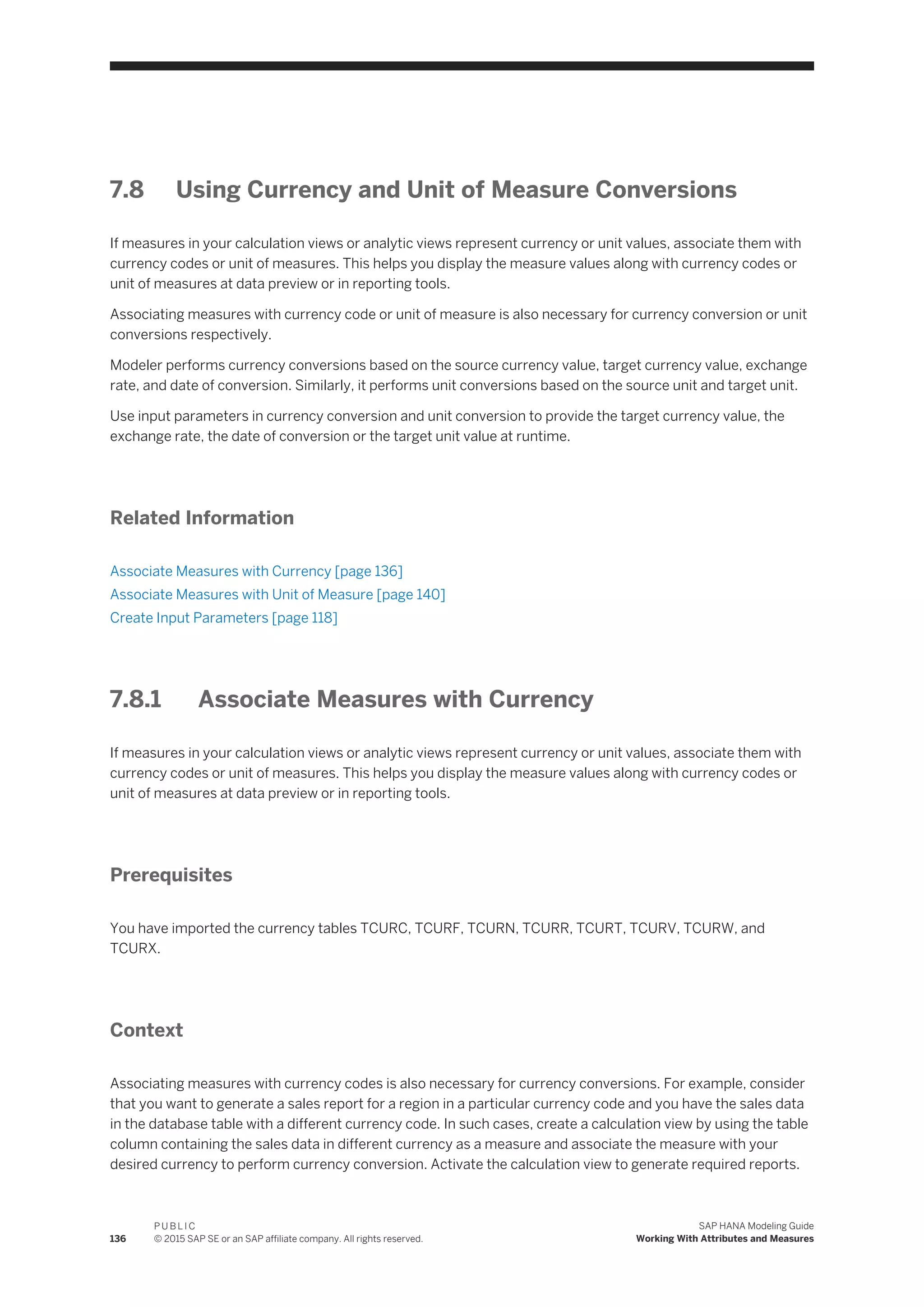 7.8 Using Currency and Unit of Measure Conversions
If measures in your calculation views or analytic views represent currency or unit values, associate them with
currency codes or unit of measures. This helps you display the measure values along with currency codes or
unit of measures at data preview or in reporting tools.
Associating measures with currency code or unit of measure is also necessary for currency conversion or unit
conversions respectively.
Modeler performs currency conversions based on the source currency value, target currency value, exchange
rate, and date of conversion. Similarly, it performs unit conversions based on the source unit and target unit.
Use input parameters in currency conversion and unit conversion to provide the target currency value, the
exchange rate, the date of conversion or the target unit value at runtime.
Related Information
Associate Measures with Currency [page 136]
Associate Measures with Unit of Measure [page 140]
Create Input Parameters [page 118]
7.8.1 Associate Measures with Currency
If measures in your calculation views or analytic views represent currency or unit values, associate them with
currency codes or unit of measures. This helps you display the measure values along with currency codes or
unit of measures at data preview or in reporting tools.
Prerequisites
You have imported the currency tables TCURC, TCURF, TCURN, TCURR, TCURT, TCURV, TCURW, and
TCURX.
Context
Associating measures with currency codes is also necessary for currency conversions. For example, consider
that you want to generate a sales report for a region in a particular currency code and you have the sales data
in the database table with a different currency code. In such cases, create a calculation view by using the table
column containing the sales data in different currency as a measure and associate the measure with your
desired currency to perform currency conversion. Activate the calculation view to generate required reports.
136
P U B L I C
© 2015 SAP SE or an SAP affiliate company. All rights reserved.
SAP HANA Modeling Guide
Working With Attributes and Measures
 