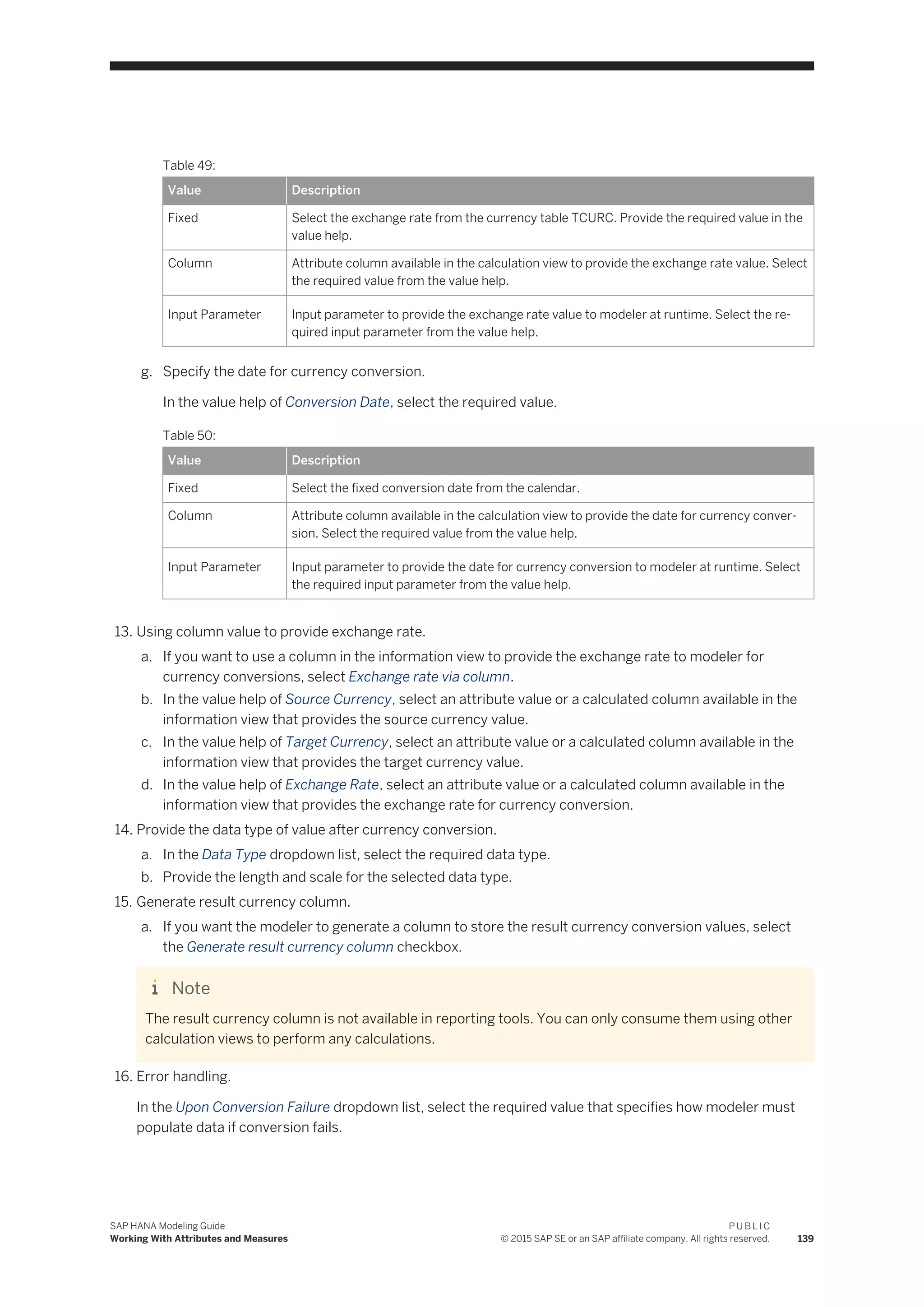Table 49:
Value Description
Fixed Select the exchange rate from the currency table TCURC. Provide the required value in the
value help.
Column Attribute column available in the calculation view to provide the exchange rate value. Select
the required value from the value help.
Input Parameter Input parameter to provide the exchange rate value to modeler at runtime. Select the re­
quired input parameter from the value help.
g. Specify the date for currency conversion.
In the value help of Conversion Date, select the required value.
Table 50:
Value Description
Fixed Select the fixed conversion date from the calendar.
Column Attribute column available in the calculation view to provide the date for currency conver­
sion. Select the required value from the value help.
Input Parameter Input parameter to provide the date for currency conversion to modeler at runtime. Select
the required input parameter from the value help.
13. Using column value to provide exchange rate.
a. If you want to use a column in the information view to provide the exchange rate to modeler for
currency conversions, select Exchange rate via column.
b. In the value help of Source Currency, select an attribute value or a calculated column available in the
information view that provides the source currency value.
c. In the value help of Target Currency, select an attribute value or a calculated column available in the
information view that provides the target currency value.
d. In the value help of Exchange Rate, select an attribute value or a calculated column available in the
information view that provides the exchange rate for currency conversion.
14. Provide the data type of value after currency conversion.
a. In the Data Type dropdown list, select the required data type.
b. Provide the length and scale for the selected data type.
15. Generate result currency column.
a. If you want the modeler to generate a column to store the result currency conversion values, select
the Generate result currency column checkbox.
Note
The result currency column is not available in reporting tools. You can only consume them using other
calculation views to perform any calculations.
16. Error handling.
In the Upon Conversion Failure dropdown list, select the required value that specifies how modeler must
populate data if conversion fails.
SAP HANA Modeling Guide
Working With Attributes and Measures
P U B L I C
© 2015 SAP SE or an SAP affiliate company. All rights reserved. 139
 