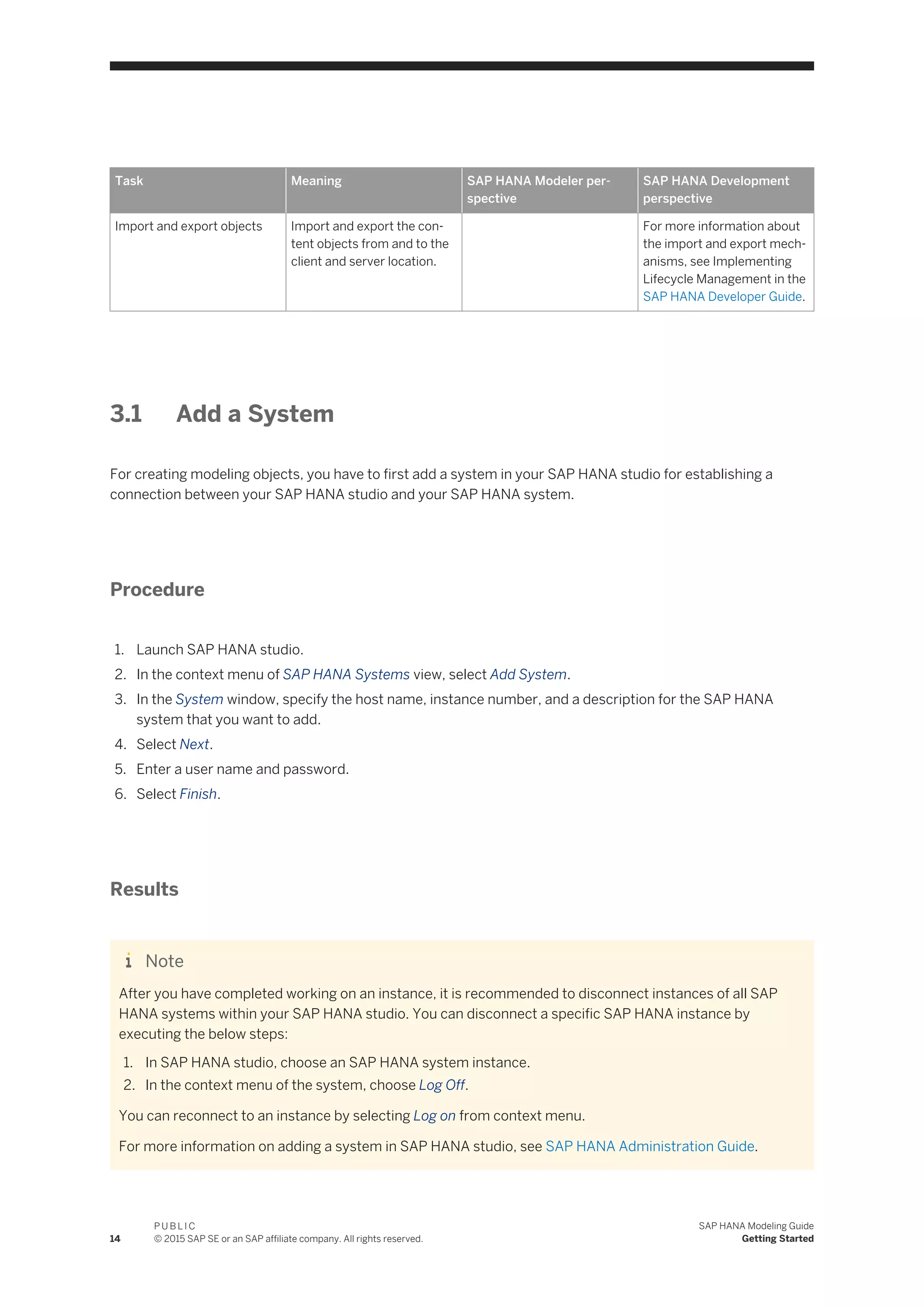 Task Meaning SAP HANA Modeler per­
spective
SAP HANA Development
perspective
Import and export objects Import and export the con­
tent objects from and to the
client and server location.
For more information about
the import and export mech­
anisms, see Implementing
Lifecycle Management in the
SAP HANA Developer Guide.
3.1 Add a System
For creating modeling objects, you have to first add a system in your SAP HANA studio for establishing a
connection between your SAP HANA studio and your SAP HANA system.
Procedure
1. Launch SAP HANA studio.
2. In the context menu of SAP HANA Systems view, select Add System.
3. In the System window, specify the host name, instance number, and a description for the SAP HANA
system that you want to add.
4. Select Next.
5. Enter a user name and password.
6. Select Finish.
Results
Note
After you have completed working on an instance, it is recommended to disconnect instances of all SAP
HANA systems within your SAP HANA studio. You can disconnect a specific SAP HANA instance by
executing the below steps:
1. In SAP HANA studio, choose an SAP HANA system instance.
2. In the context menu of the system, choose Log Off.
You can reconnect to an instance by selecting Log on from context menu.
For more information on adding a system in SAP HANA studio, see SAP HANA Administration Guide.
14
P U B L I C
© 2015 SAP SE or an SAP affiliate company. All rights reserved.
SAP HANA Modeling Guide
Getting Started
 
