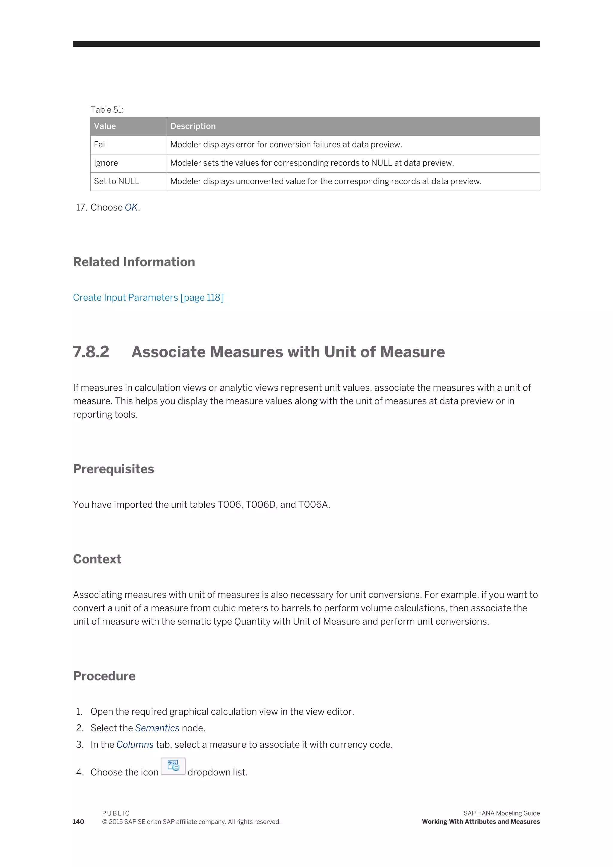 Table 51:
Value Description
Fail Modeler displays error for conversion failures at data preview.
Ignore Modeler sets the values for corresponding records to NULL at data preview.
Set to NULL Modeler displays unconverted value for the corresponding records at data preview.
17. Choose OK.
Related Information
Create Input Parameters [page 118]
7.8.2 Associate Measures with Unit of Measure
If measures in calculation views or analytic views represent unit values, associate the measures with a unit of
measure. This helps you display the measure values along with the unit of measures at data preview or in
reporting tools.
Prerequisites
You have imported the unit tables T006, T006D, and T006A.
Context
Associating measures with unit of measures is also necessary for unit conversions. For example, if you want to
convert a unit of a measure from cubic meters to barrels to perform volume calculations, then associate the
unit of measure with the sematic type Quantity with Unit of Measure and perform unit conversions.
Procedure
1. Open the required graphical calculation view in the view editor.
2. Select the Semantics node.
3. In the Columns tab, select a measure to associate it with currency code.
4. Choose the icon dropdown list.
140
P U B L I C
© 2015 SAP SE or an SAP affiliate company. All rights reserved.
SAP HANA Modeling Guide
Working With Attributes and Measures
 