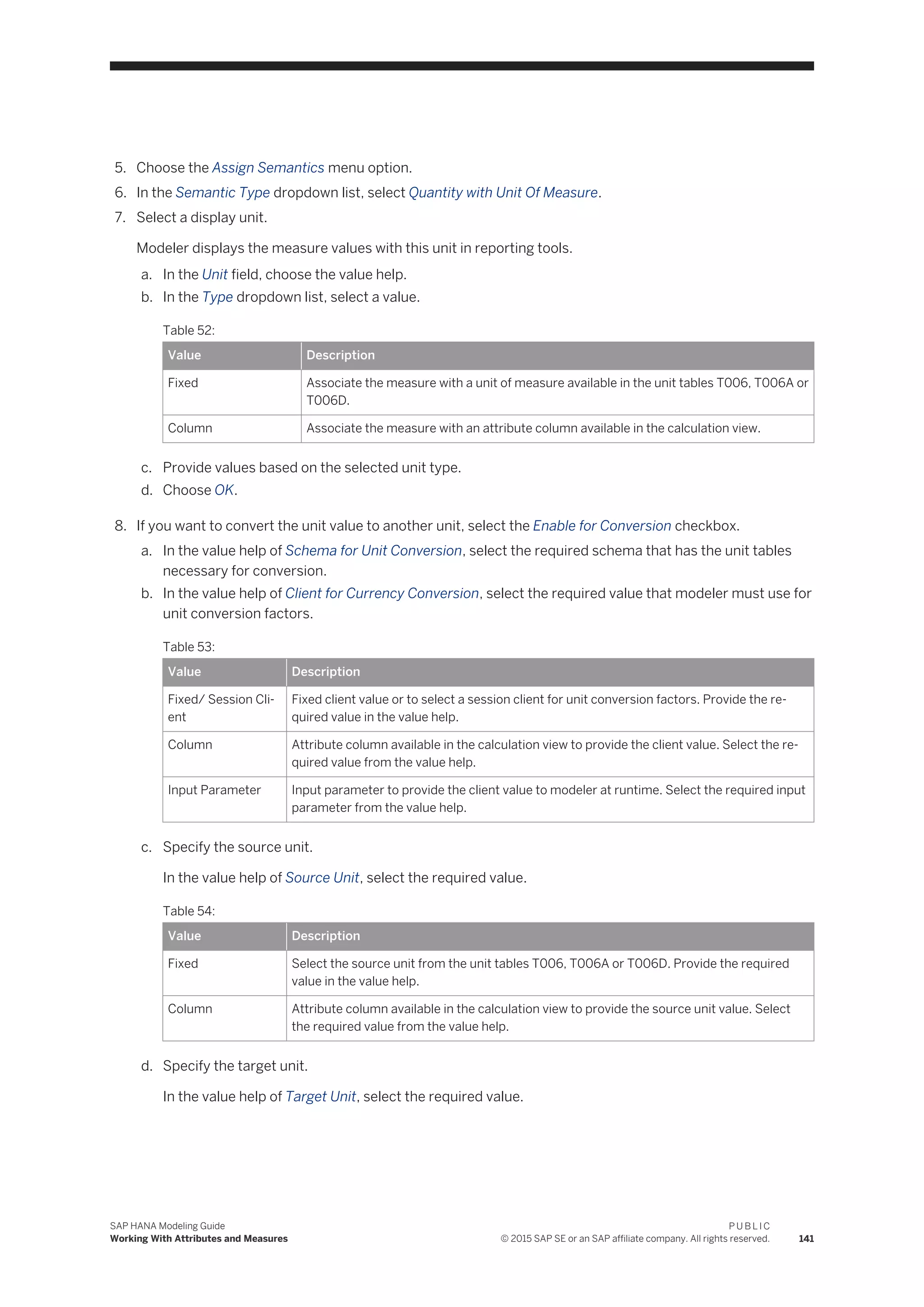 5. Choose the Assign Semantics menu option.
6. In the Semantic Type dropdown list, select Quantity with Unit Of Measure.
7. Select a display unit.
Modeler displays the measure values with this unit in reporting tools.
a. In the Unit field, choose the value help.
b. In the Type dropdown list, select a value.
Table 52:
Value Description
Fixed Associate the measure with a unit of measure available in the unit tables T006, T006A or
T006D.
Column Associate the measure with an attribute column available in the calculation view.
c. Provide values based on the selected unit type.
d. Choose OK.
8. If you want to convert the unit value to another unit, select the Enable for Conversion checkbox.
a. In the value help of Schema for Unit Conversion, select the required schema that has the unit tables
necessary for conversion.
b. In the value help of Client for Currency Conversion, select the required value that modeler must use for
unit conversion factors.
Table 53:
Value Description
Fixed/ Session Cli­
ent
Fixed client value or to select a session client for unit conversion factors. Provide the re­
quired value in the value help.
Column Attribute column available in the calculation view to provide the client value. Select the re­
quired value from the value help.
Input Parameter Input parameter to provide the client value to modeler at runtime. Select the required input
parameter from the value help.
c. Specify the source unit.
In the value help of Source Unit, select the required value.
Table 54:
Value Description
Fixed Select the source unit from the unit tables T006, T006A or T006D. Provide the required
value in the value help.
Column Attribute column available in the calculation view to provide the source unit value. Select
the required value from the value help.
d. Specify the target unit.
In the value help of Target Unit, select the required value.
SAP HANA Modeling Guide
Working With Attributes and Measures
P U B L I C
© 2015 SAP SE or an SAP affiliate company. All rights reserved. 141
 