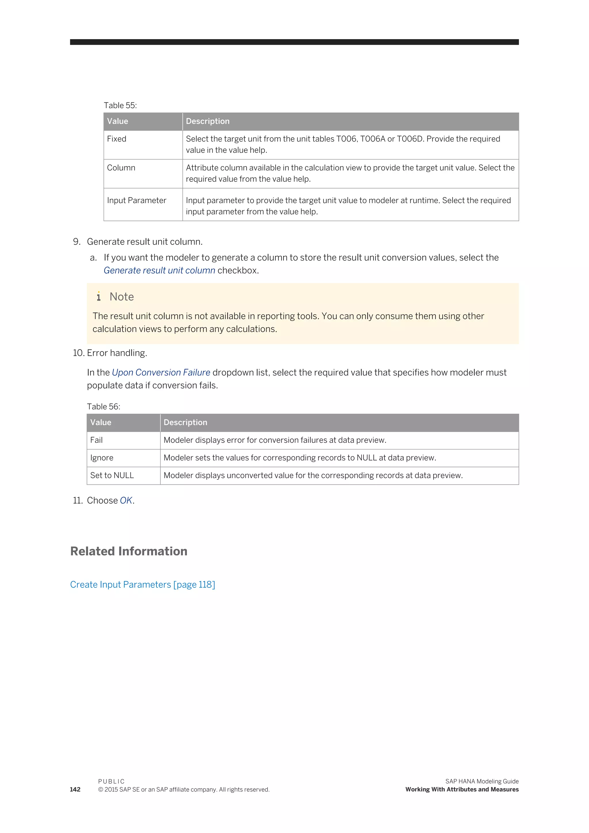 Table 55:
Value Description
Fixed Select the target unit from the unit tables T006, T006A or T006D. Provide the required
value in the value help.
Column Attribute column available in the calculation view to provide the target unit value. Select the
required value from the value help.
Input Parameter Input parameter to provide the target unit value to modeler at runtime. Select the required
input parameter from the value help.
9. Generate result unit column.
a. If you want the modeler to generate a column to store the result unit conversion values, select the
Generate result unit column checkbox.
Note
The result unit column is not available in reporting tools. You can only consume them using other
calculation views to perform any calculations.
10. Error handling.
In the Upon Conversion Failure dropdown list, select the required value that specifies how modeler must
populate data if conversion fails.
Table 56:
Value Description
Fail Modeler displays error for conversion failures at data preview.
Ignore Modeler sets the values for corresponding records to NULL at data preview.
Set to NULL Modeler displays unconverted value for the corresponding records at data preview.
11. Choose OK.
Related Information
Create Input Parameters [page 118]
142
P U B L I C
© 2015 SAP SE or an SAP affiliate company. All rights reserved.
SAP HANA Modeling Guide
Working With Attributes and Measures
 