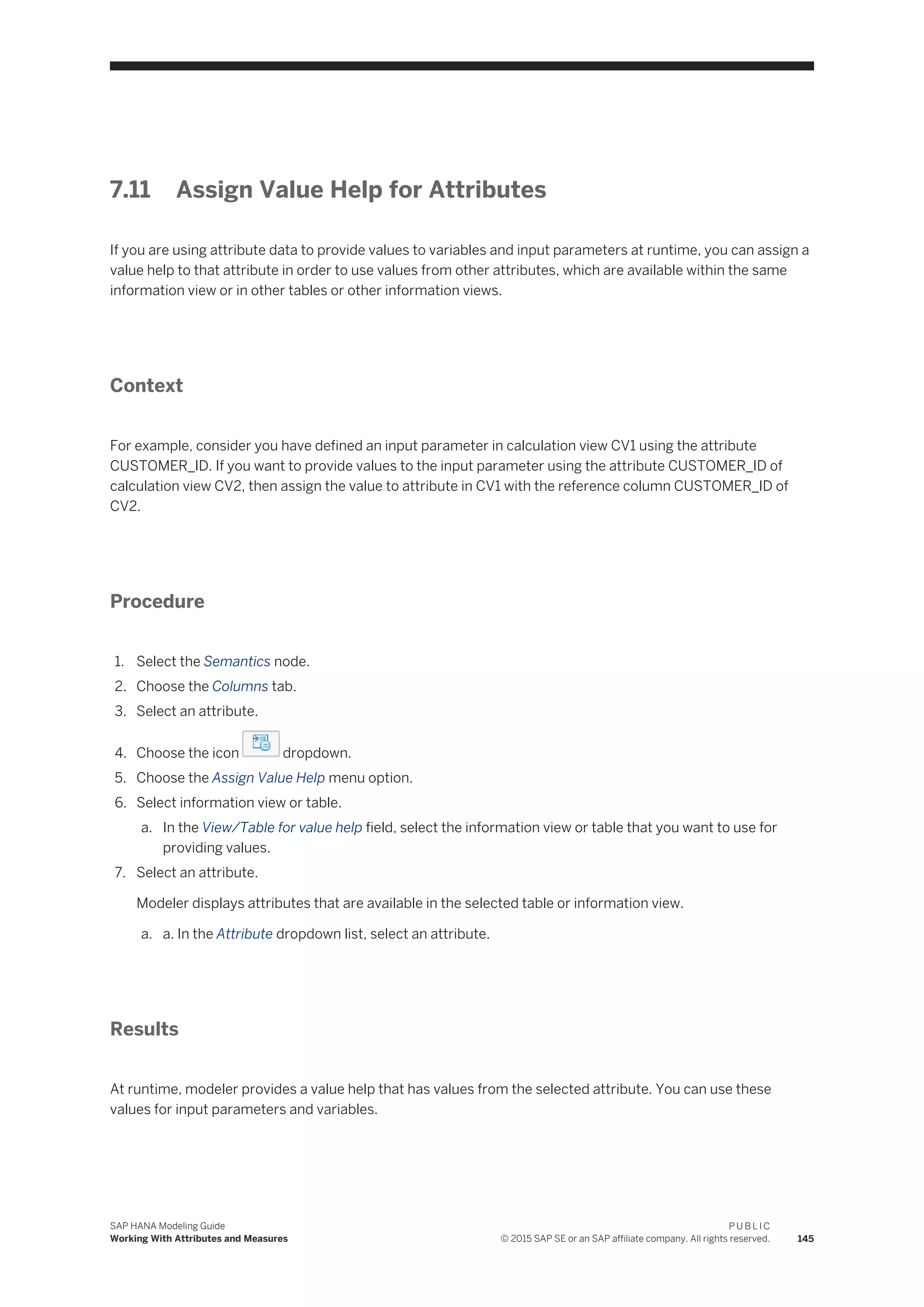 7.11 Assign Value Help for Attributes
If you are using attribute data to provide values to variables and input parameters at runtime, you can assign a
value help to that attribute in order to use values from other attributes, which are available within the same
information view or in other tables or other information views.
Context
For example, consider you have defined an input parameter in calculation view CV1 using the attribute
CUSTOMER_ID. If you want to provide values to the input parameter using the attribute CUSTOMER_ID of
calculation view CV2, then assign the value to attribute in CV1 with the reference column CUSTOMER_ID of
CV2.
Procedure
1. Select the Semantics node.
2. Choose the Columns tab.
3. Select an attribute.
4. Choose the icon dropdown.
5. Choose the Assign Value Help menu option.
6. Select information view or table.
a. In the View/Table for value help field, select the information view or table that you want to use for
providing values.
7. Select an attribute.
Modeler displays attributes that are available in the selected table or information view.
a. a. In the Attribute dropdown list, select an attribute.
Results
At runtime, modeler provides a value help that has values from the selected attribute. You can use these
values for input parameters and variables.
SAP HANA Modeling Guide
Working With Attributes and Measures
P U B L I C
© 2015 SAP SE or an SAP affiliate company. All rights reserved. 145
 