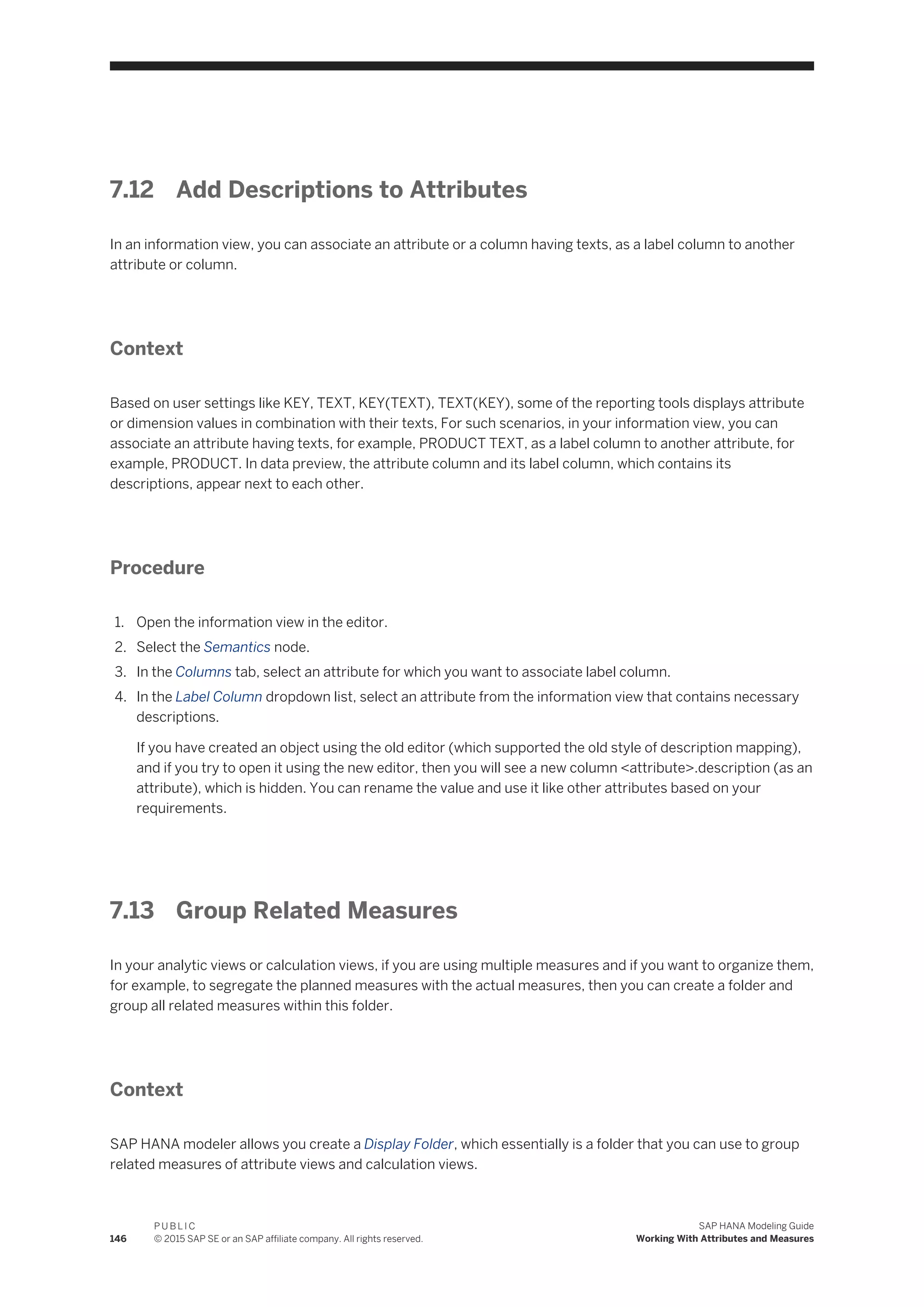 7.12 Add Descriptions to Attributes
In an information view, you can associate an attribute or a column having texts, as a label column to another
attribute or column.
Context
Based on user settings like KEY, TEXT, KEY(TEXT), TEXT(KEY), some of the reporting tools displays attribute
or dimension values in combination with their texts, For such scenarios, in your information view, you can
associate an attribute having texts, for example, PRODUCT TEXT, as a label column to another attribute, for
example, PRODUCT. In data preview, the attribute column and its label column, which contains its
descriptions, appear next to each other.
Procedure
1. Open the information view in the editor.
2. Select the Semantics node.
3. In the Columns tab, select an attribute for which you want to associate label column.
4. In the Label Column dropdown list, select an attribute from the information view that contains necessary
descriptions.
If you have created an object using the old editor (which supported the old style of description mapping),
and if you try to open it using the new editor, then you will see a new column <attribute>.description (as an
attribute), which is hidden. You can rename the value and use it like other attributes based on your
requirements.
7.13 Group Related Measures
In your analytic views or calculation views, if you are using multiple measures and if you want to organize them,
for example, to segregate the planned measures with the actual measures, then you can create a folder and
group all related measures within this folder.
Context
SAP HANA modeler allows you create a Display Folder, which essentially is a folder that you can use to group
related measures of attribute views and calculation views.
146
P U B L I C
© 2015 SAP SE or an SAP affiliate company. All rights reserved.
SAP HANA Modeling Guide
Working With Attributes and Measures
 