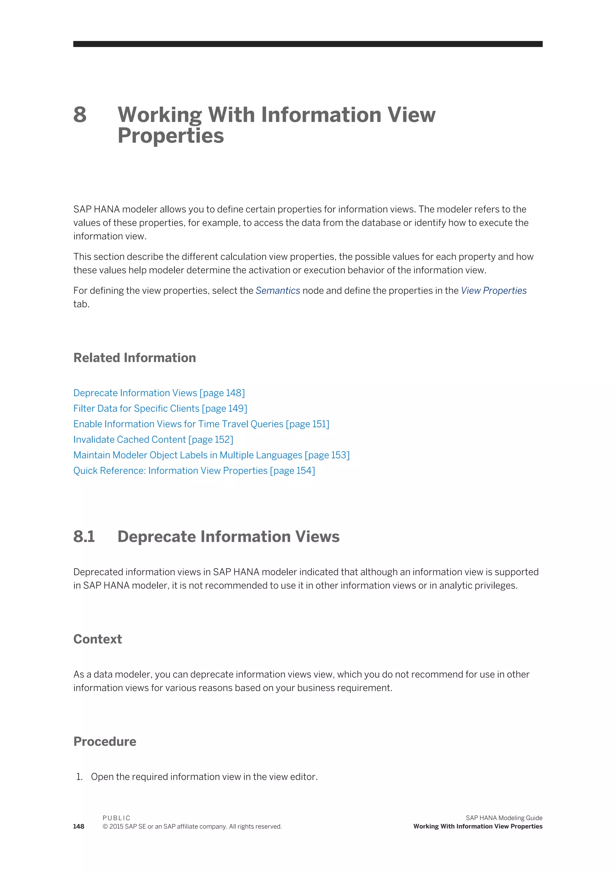 8 Working With Information View
Properties
SAP HANA modeler allows you to define certain properties for information views. The modeler refers to the
values of these properties, for example, to access the data from the database or identify how to execute the
information view.
This section describe the different calculation view properties, the possible values for each property and how
these values help modeler determine the activation or execution behavior of the information view.
For defining the view properties, select the Semantics node and define the properties in the View Properties
tab.
Related Information
Deprecate Information Views [page 148]
Filter Data for Specific Clients [page 149]
Enable Information Views for Time Travel Queries [page 151]
Invalidate Cached Content [page 152]
Maintain Modeler Object Labels in Multiple Languages [page 153]
Quick Reference: Information View Properties [page 154]
8.1 Deprecate Information Views
Deprecated information views in SAP HANA modeler indicated that although an information view is supported
in SAP HANA modeler, it is not recommended to use it in other information views or in analytic privileges.
Context
As a data modeler, you can deprecate information views view, which you do not recommend for use in other
information views for various reasons based on your business requirement.
Procedure
1. Open the required information view in the view editor.
148
P U B L I C
© 2015 SAP SE or an SAP affiliate company. All rights reserved.
SAP HANA Modeling Guide
Working With Information View Properties
 